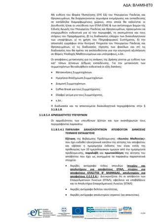 41/54
Με ευθύνη του Φορέα Υλοποίησης (ΕΥΕ ΕΔ) του Υπουργείου Παιδείας και
Θρησκευμάτων, θα διοργανώνονται σεμινάρια ενημέρωσης και εκπαίδευσης
σε κατάλληλα διαμορφωμένους χώρους, στην οποία θα καλούνται οι
Διευθυντές ή/και οι υπεύθυνοι των ΕΠΑΛ-ΕΠΑΣ & των αντίστοιχων δομών της
Ειδικής Αγωγής του Υπουργείου Παιδείας και Θρησκευμάτων, προκειμένου να
ενημερωθούν ενδεικτικά για α) την περιγραφή, τη σκοπιμότητα και τους
στόχους του Προγράμματος, β) τις διαδικασίες ελέγχου των δικαιολογητικών
των υποψήφιων, γ) τη χρήση του Πληροφοριακού Συστήματος, δ) την
αποστολή εγγράφων στην Κεντρική Υπηρεσία του Υπουργείου Παιδείας και
Θρησκευμάτων, ε) τις διαδικασίες τήρησης των φακέλων και στ) τις
διαδικασίες που θα πρέπει να ακολουθούνται για την εσωτερική αξιολόγηση
σε Φορείς Υποδοχής Μαθητευομένων και υπότροφους, κ.λπ..
Οι αποφάσεις μετακίνησης για τις ανάγκες της Δράσης γίνεται με ευθύνη των
κατ’ τόπων Δ/νσεων Δ/θμιας εκπαίδευσης. Για την μετακίνηση των
συμμετεχόντων θα καλυφθούν ενδεικτικά οι εξής δαπάνες:
 Μετακινήσεις Συμμετεχόντων.
 Ημερήσια Αποζημίωση Συμμετεχόντων.
 Διαμονή Συμμετεχόντων.
 Coffee Break για τους Συμμετέχοντες.
 Ελαφρύ γεύμα για τους Συμμετέχοντες.
 κ.λπ..
Η διαδικασία και τα απαιτούμενα δικαιολογητικά περιγράφονται στην §
3.1.Β.1.8.
3.1.Β.5.4 ΑΡΜΟΔΙΟΤΗΤΕΣ ΥΠΕΥΘΥΝΩΝ
Οι αρμοδιότητες των υπευθύνων Δ/ντών και των αναπληρωτών τους
περιγράφονται παρακάτω:
3.1.Β.5.4.1 ΠΑΡΑΛΑΒΗ ΔΙΚΑΙΟΛΟΓΗΤΙΚΩΝ ΑΠΟΦΟΙΤΩΝ ΔΗΜΟΣΙΑΣ
ΤΕΧΝΙΚΗΣ ΕΚΠΑΙΔΕΥΣΗΣ
Εξέταση της Βεβαίωσης Προδέσμευσης «Κουπόνι Μαθητείας»
που έχει εκδοθεί ηλεκτρονικά κατόπιν της αίτησης του αποφοίτου
και εφόσον η ημερομηνία έκδοσης του είναι εντός της
προθεσμίας των 10 ημερολογιακών ημερών από την ημερομηνία
προδέσμευσης, παραλαβή και πρωτοκόλληση της αίτησης του
αποφοίτου που έχει ως συνημμένα τα παρακάτω παραστατικά
στοιχεία:
 Ακριβές αντίγραφο τίτλου σπουδών (πτυχίου και
απολυτήριου για αποφοίτους ΕΠΑΛ, πτυχίου για
αποφοίτους ΕΠΑΣ/ΤΕΕ Β’ ΒΑΘΜΙΔΑΣ, απολυτηρίου για
αποφοίτους Ε.Ε.Ε.Ε.Κ.). Διευκρινίζεται ότι οι απόφοιτοι των
Επαγγελματικών Λυκείων (ΕΠΑΛ), οφείλουν να υποβάλλουν
και το Απολυτήριο Επαγγελματικού Λυκείου (ΕΠΑΛ).
 Ακριβές αντίγραφο δελτίου ταυτότητας.
 Ακριβές αντίγραφο απολυτηρίου στρατού (αν απαιτείται).
ΑΔΑ: ΒΛ4Μ9-8Τ0
 