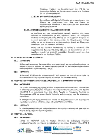 44/54
Αποστολή εγγράφων και δικαιολογητικών στην ΕΥΕ ΕΔ του
Υπουργείου Παιδείας και Θρησκευμάτων, όποτε αυτά ζητούνται
(με Fax ή/και ταχυδρομικώς).
3.1.Β.5.4.6 ΕΠΙΤΟΠΙΟΙ ΕΛΕΓΧΟΙ ΣΕ ΦΥΜ
Οι υπεύθυνοι κάθε Σχολικής Μονάδας και οι αναπληρωτές τους
δύναται να επισκέπτονται τους ΦΥΜ για έλεγχο του
Προγράμματος Μαθητείας. Ο ορισμός τους θα γίνει σύμφωνα με
την κείμενη νομοθεσία.
3.1.Β.5.5 ΕΛΕΓΧΟΣ ΚΑΙ ΔΙΟΙΚΗΤΙΚΗ ΕΠΑΛΗΘΕΥΣΗ ΑΠΟ ΕΥΕ ΕΔ
Οι υπεύθυνοι της κάθε συμμετέχουσας Σχολικής Μονάδας στην Πράξη
οφείλουν να συνεργάζονται με τους αρμόδιους φορείς του Υπουργείου
Παιδείας και Θρησκευμάτων (π.χ. ΕΥΕ ΕΔ), για τον έλεγχο των στοιχείων του
φυσικού αντικειμένου που καταχωρούνται στο Πληροφοριακό Σύστημα
καθώς και για την επικοινωνία με τους αρμόδιους φορείς για θέματα που
προκύπτουν κατά την εφαρμογή της Πράξης.
Επίσης για την Διοικητική Επαλήθευση της Πράξης οι υπεύθυνοι κάθε
συμμετέχουσας Σχολικής Μονάδας, οφείλουν να συνεργάζονται με τους
αρμόδιους φορείς για αποστολή αντιγράφων δικαιολογητικών που είναι
αρχειοθετημένα στο Αρχείο της Πράξης.
3.2 ΥΠΟΕΡΓΟ 2: «ΕΞΩΤΕΡΙΚΗ ΑΞΙΟΛΟΓΗΣΗ»
3.2.A ΑΝΤΙΚΕΙΜΕΝΟ
Η Εξωτερική Αξιολόγηση θα αφορά όλους τους συντελεστές και τον τρόπο υλοποίησης της
Πράξης ως προς τα ποιοτικά και ποσοτικά χαρακτηριστικά, την απόδοση και την κοινωνικο-
οικονομική αποτελεσματικότητα της Πράξης.
3.2.B ΕΦΑΡΜΟΓΗ
Η Εξωτερική Αξιολόγηση θα πραγματοποιηθεί από Ανάδοχο, με εμπειρία στον τομέα της
αξιολόγησης και θα περιλαμβάνει on-going αξιολόγηση και μία τελική έκθεση.
3.3 ΥΠΟΕΡΓΟ 3: «ΕΠΙΤΟΠΙΕΣ ΕΠΑΛΗΘΕΥΣΕΙΣ ΕΦΑΡΜΟΓΗΣ ΠΡΑΞΗΣ ΣΕ ΦΥΜ ΚΑΙ ΥΠΟΤΡΟΦΟΥΣ»
3.3.A ΑΝΤΙΚΕΙΜΕΝΟ
Στο πλαίσιο υλοποίησης της Πράξης δύναται να πραγματοποιούνται επιτόπιες επαληθεύσεις
σε αποκεντρωμένες δομές του Υπουργείου Παιδείας και Θρησκευμάτων (π.χ. στα Δημόσια
ΕΠΑΛ-ΕΠΑΣ & σε αντίστοιχες δομές της Ειδικής Αγωγής του Υπουργείου Παιδείας και
Θρησκευμάτων, αλλά και στους Φορείς Υποδοχής Μαθητευομένων που θα απασχολούν
υποτρόφους.
Οι επαληθεύσεις θα πραγματοποιούνται τυχαία και δειγματοληπτικά ή σε συγκεκριμένα
σημεία (χρονικά, τοπικά κ.λπ.) που εκτιμά ο Φορέας Υλοποίησης ΕΥΕ ΕΔ.
3.3.B ΕΦΑΡΜΟΓΗ
Οι επιτόπιες επαληθεύσεις θα πραγματοποιηθούν από Εξωτερικό Ανάδοχο και η επιλογή του
θα γίνει σύμφωνα με την κείμενη νομοθεσία.
3.4 ΥΠΟΕΡΓΟ 4: «HELP-DESK»
3.4.A ΑΝΤΙΚΕΙΜΕΝΟ
Σκοπός του HELP-DESK είναι να παρέχει ενδεικτικά α) αμφίδρομες υπηρεσίες
ενημέρωσης/τεχνικής υποστήριξης ενδιαφερόμενων αποφοίτων Δημοσίων ΕΠΑΛ-ΕΠΑΣ &
ΑΔΑ: ΒΛ4Μ9-8Τ0
 