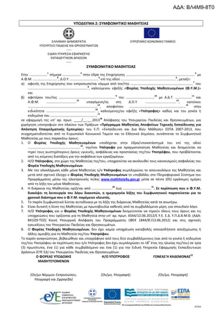 47/54
ΥΠΟΔΕΙΓΜΑ 2: ΣΥΜΦΩΝΗΤΙΚΟ ΜΑΘΗΤΕΙΑΣ
ΕΛΛΗΝΙΚΗ ΔΗΜΟΚΡΑΤΙΑ
ΥΠΟΥΡΓΕΙΟ ΠΑΙΔΕΙΑΣ ΚΑΙ ΘΡΗΣΚΕΥΜΑΤΩΝ
-----
ΕΙΔΙΚΗ ΥΠΗΡΕΣΙΑ ΕΦΑΡΜΟΓΗΣ
ΕΚΠΑΙΔΕΥΤΙΚΩΝ ΔΡΑΣΕΩΝ
-----
ΕΥΡΩΠΑΪΚΟ ΚΟΙΝΩΝΙΚΟ ΤΑΜΕΙΟ
ΣΥΜΦΩΝΗΤΙΚΟ ΜΑΘΗΤΕΙΑΣ
Στην …………………1
σήμερα …………………2
στην έδρα της Επιχείρησης ………………………………………………………………..……3
με
Α.Φ.Μ. ……………………….4
, Δ.Ο.Υ. ……………………………5
επί της οδού …………………………….…………………………6
, μεταξύ:
α) αφενός της Επιχείρησης που εκπροσωπείται νόμιμα από τον/την ……………………………………………………………….
7
του
………………..………..…………………………..……8
, καλούμενου εφεξής «Φορέας Υποδοχής Μαθητευομένων (Φ.Υ.Μ.)»
και
β) αφετέρου του/της …………………………………………………………9
του ……………………………10
με Α.Δ.Τ. ……….………11
και
Α.Φ.Μ. ……………..………………12
υπαγόμενη/ος στη Δ.Ο.Υ. ………………………………13
, κατοίκου
………………………………………………………………………
14
, αποφοίτου …………………………………………………………
15
στην
ειδικότητα …………………………..……………….……
16
, καλούμενης/ου εφεξής «Υπότροφος» καθώς και του γονέα ή
κηδεμόνα του ……………………………………………….17
σε εφαρμογή της υπ’ αρ. πρωτ. ____/__.__.2013
18
Απόφασης του Υπουργείου Παιδείας και Θρησκευμάτων, για
χορήγηση υποτροφιών στο πλαίσιο των Πράξεων «Πρόγραμμα Μαθητείας Αποφοίτων Τεχνικής Εκπαίδευσης για
Απόκτηση Επαγγελματικής Εμπειρίας» του Ε.Π. «Εκπαίδευση και Δια Βίου Μάθηση» ΕΣΠΑ 2007-2013, που
συγχρηματοδοτείται από το Ευρωπαϊκό Κοινωνικό Ταμείο και το Ελληνικό Δημόσιο, συνάπτεται το Συμφωνητικό
Μαθητείας με τους παρακάτω όρους:
1. Ο Φορέας Υποδοχής Μαθητευομένων υποδέχεται στην έδρα/υποκατάστημά του επί της οδού
…………………………………………………….
19
, την/τον Υπότροφο για πραγματοποίηση Μαθητείας και δεσμεύεται να
τηρεί τους αυστηρότερους όρους υγιεινής, ασφάλειας και προστασίας της/του Υποτρόφου, που προβλέπονται
από τις κείμενες διατάξεις για την ασφάλεια των εργαζομένων.
2. Η/Ο Υπότροφος, στο χώρο της Μαθητείας της/του, υποχρεούται να ακολουθεί τους κανονισμούς ασφαλείας του
Φορέα Υποδοχής Μαθητευομένων.
3. Με την ολοκλήρωση κάθε μήνα Μαθητείας η/ο Υπότροφος συμπληρώνει το απουσιολόγιο της Μαθητείας και
μετά από σχετικό έλεγχο ο Φορέας Υποδοχής Μαθητευομένων το υποβάλλει στο Πληροφοριακό Σύστημα του
Προγράμματος μέσω της ηλεκτρονικής πύλης www.mathiteia4u.gov.gr μέσα σε πέντε (05) εργάσιμες ημέρες
από τη λήξη του μήνα Μαθητείας.
4. Η διάρκεια της Μαθητείας ορίζεται από ……………………20
έως ……………………………21
. Σε περίπτωση που ο Φ.Υ.Μ.
διακόψει τη λειτουργία του λόγω διακοπών, η ημερομηνία λήξης του Συμφωνητικού παρατείνεται για το
χρονικό διάστημα που ο Φ.Υ.Μ. παρέμεινε κλειστός.
5. Το παρόν Συμφωνητικό λύεται αυτοδίκαια με τη λήξη της διάρκειας Μαθητείας κατά τα ανωτέρω.
6. Είναι δυνατή η λύση της Μαθητείας με πρωτοβουλία καθενός από τα συμβαλλόμενα μέρη, για σπουδαίο λόγο.
7. Η/Ο Υπότροφος και ο Φορέας Υποδοχής Μαθητευομένων δεσμεύονται να τηρούν όλους τους όρους και τις
υποχρεώσεις που ορίζονται για τη Μαθητεία στην υπ’ αρ. πρωτ. 6564/12.06.2012/Ε.Υ.Ε. Ε.Δ. Υ.Π.Δ.Β.Μ.Θ. (ΑΔΑ:
Β41Ω9-ΤΟΖ) Κοινή Υπουργική Απόφαση του Προγράμματος (ΦΕΚ 1844/Β’/13.06.2012) και στις σχετικές
εγκυκλίους του Υπουργείου Παιδείας και Θρησκευμάτων.
8. Ο Φορέας Υποδοχής Μαθητευομένων, δεν έχει καμία υποχρέωση καταβολής οποιασδήποτε αποζημίωσης ή
άλλης αμοιβής για τη Μαθητεία της/του Υποτρόφου.
Το παρόν αναγνώστηκε, βεβαιώθηκε και υπογράφηκε από τους δύο συμβαλλόμενους (και από το γονέα ή κηδεμόνα
της/του Υποτρόφου σε περίπτωση που η/ο Υπότροφος δεν έχει συμπληρώσει το 18ο
έτος της ηλικίας της/του) σε τρία
(3) πρωτότυπα, ένα (1) για κάθε συμβαλλόμενο και ένα (1) για την Ειδική Υπηρεσία Εφαρμογής Εκπαιδευτικών
Δράσεων (ΕΥΕ ΕΔ) του Υπουργείου Παιδείας και Θρησκευμάτων.
Ο ΦΟΡΕΑΣ ΥΠΟΔΟΧΗΣ
ΜΑΘΗΤΕΥΟΜΕΝΩΝ
(Ον/μο Νόμιμου Εκπροσώπου,
Υπογραφή και Σφραγίδα)
Η/Ο ΥΠΟΤΡΟΦΟΣ
(Ον/μο, Υπογραφή)
ΓΟΝΕΑΣ Ή ΚΗΔΕΜΟΝΑΣ22
(Ον/μο, Υπογραφή)
ΑΔΑ: ΒΛ4Μ9-8Τ0
 