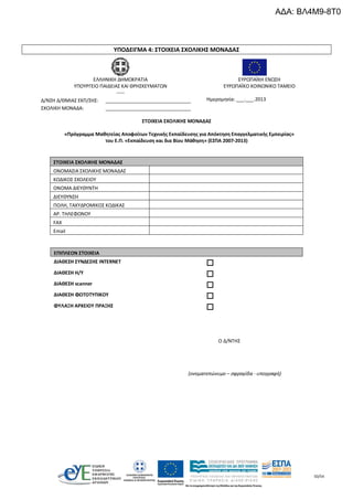 50/54
ΥΠΟΔΕΙΓΜΑ 4: ΣΤΟΙΧΕΙΑ ΣΧΟΛΙΚΗΣ ΜΟΝΑΔΑΣ
ΣΤΟΙΧΕΙΑ ΣΧΟΛΙΚΗΣ ΜΟΝΑΔΑΣ
«Πρόγραμμα Μαθητείας Αποφοίτων Τεχνικής Εκπαίδευσης για Απόκτηση Επαγγελματικής Εμπειρίας»
του Ε.Π. «Εκπαίδευση και δια Βίου Μάθηση» (ΕΣΠΑ 2007-2013)
ΣΤΟΙΧΕΙΑ ΣΧΟΛΙΚΗΣ ΜΟΝΑΔΑΣ
ΟΝΟΜΑΣΙΑ ΣΧΟΛΙΚΗΣ ΜΟΝΑΔΑΣ
ΚΩΔΙΚΟΣ ΣΧΟΛΕΙΟΥ
ΟΝΟΜΑ ΔΙΕΥΘΥΝΤΗ
ΔΙΕΥΘΥΝΣΗ
ΠΟΛΗ, ΤΑΧΥΔΡΟΜΙΚΟΣ ΚΩΔΙΚΑΣ
ΑΡ. ΤΗΛΕΦΩΝΟΥ
FAX
Email
ΕΠΙΠΛΕΟΝ ΣΤΟΙΧΕΙΑ
ΔΙΑΘΕΣΗ ΣΥΝΔΕΣΗΣ INTERNET 
ΔΙΑΘΕΣΗ Η/Υ 
ΔΙΑΘΕΣΗ scanner 
ΔΙΑΘΕΣΗ ΦΩΤΟΤΥΠΙΚΟΥ 
ΦΥΛΑΞΗ ΑΡΧΕΙΟΥ ΠΡΑΞΗΣ 
Ο Δ/ΝΤΗΣ
(ονοματεπώνυμο – σφραγίδα - υπογραφή)
ΕΛΛΗΝΙΚΗ ΔΗΜΟΚΡΑΤΙΑ
ΥΠΟΥΡΓΕΙΟ ΠΑΙΔΕΙΑΣ ΚΑΙ ΘΡΗΣΚΕΥΜΑΤΩΝ
-----
ΕΥΡΩΠΑΪΚΗ ΕΝΩΣΗ
ΕΥΡΩΠΑΪΚΟ ΚΟΙΝΩΝΙΚΟ ΤΑΜΕΙΟ
Δ/ΝΣΗ Δ/ΘΜΙΑΣ ΕΚΠ/ΣΗΣ: ________________________________
ΣΧΟΛΙΚΗ ΜΟΝΑΔΑ: ________________________________
Ημερομηνία: ___.___.2013
ΑΔΑ: ΒΛ4Μ9-8Τ0
 