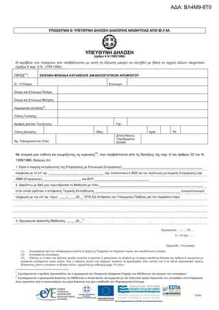 52/54
ΥΠΟΔΕΙΓΜΑ 6: ΥΠΕΥΘΥΝΗ ΔΗΛΩΣΗ ΔΙΑΚΟΠΗΣ ΜΑΘΗΤΕΙΑΣ ΑΠΟ Φ.Υ.Μ.
ΥΠΕΥΘΥΝΗ ΔΗΛΩΣΗ
(άρθρο 8 Ν.1599/1986)
Η ακρίβεια των στοιχείων που υποβάλλονται με αυτή τη δήλωση μπορεί να ελεγχθεί με βάση το αρχείο άλλων υπηρεσιών
(άρθρο 8 παρ. 4 Ν. 1599/1986)
ΠΡΟΣ
(1)
: ΣΧΟΛΙΚΗ ΜΟΝΑΔΑ ΚΑΤΑΘΕΣΗΣ ΔΙΚΑΙΟΛΟΓΗΤΙΚΩΝ ΑΠΟΦΟΙΤΟΥ
Ο – Η Όνομα: Επώνυμο:
Όνομα και Επώνυμο Πατέρα:
Όνομα και Επώνυμο Μητέρας:
Ημερομηνία γέννησης
(2)
:
Τόπος Γέννησης:
Αριθμός Δελτίου Ταυτότητας: Τηλ.:
Τόπος Κατοικίας: Οδός: Αριθ.: ΤΚ:
Αρ. Τηλεομοιοτύπου (Fax):
Δ/νση Ηλεκτρ.
Ταχυδρομείου
(Εmail):
Ημερομηνία:…../…../20…..
Ο – Η Δηλ…….
(Σφραγίδα - Υπογραφή)
(1) Αναγράφεται από τον ενδιαφερόμενο πολίτη ή Αρχή ή η Υπηρεσία του δημόσιου τομέα, που απευθύνεται η αίτηση.
(2) Αναγράφεται ολογράφως.
(3) «Όποιος εν γνώσει του δηλώνει ψευδή γεγονότα ή αρνείται ή αποκρύπτει τα αληθινά με έγγραφη υπεύθυνη δήλωση του άρθρου 8 τιμωρείται με
φυλάκιση τουλάχιστον τριών μηνών. Εάν ο υπαίτιος αυτών των πράξεων σκόπευε να προσπορίσει στον εαυτόν του ή σε άλλον περιουσιακό όφελος
βλάπτοντας τρίτον ή σκόπευε να βλάψει άλλον, τιμωρείται με κάθειρξη μέχρι 10 ετών».
1
Συμπληρώνεται ο αριθμός πρωτοκόλλου και η ημερομηνία της Υπουργικής Απόφασης Έναρξης των Μαθητειών και ορισμού των υποτρόφων.
2
Συμπληρώνεται η ημερομηνία διακοπής της Μαθητείας η οποία πρέπει να συμφωνεί με την τελευταία ημέρα παρουσίας του υποτρόφου στην Επιχείρηση
όπως προκύπτει από το απουσιολόγιο του μήνα διακοπής που έχει υποβληθεί στο Πληροφοριακό Σύστημα
Με ατομική μου ευθύνη και γνωρίζοντας τις κυρώσεις
(3)
, που προβλέπονται από τις διατάξεις της παρ. 6 του άρθρου 22 του Ν.
1599/1986, δηλώνω ότι:
1. Είμαι ο νόμιμος εκπρόσωπος της Επιχείρησης με Επωνυμία (Επιχείρησης) ______________________________________________
σύμφωνα με το υπ’ αρ. ________________________________ (αρ. καταστατικού ή ΦΕΚ για την περίπτωση μη ατομικής Επιχείρησης) και
ΑΦΜ (Επιχείρησης) ______________________ και ΔΟΥ _______________________________.
2. Διακόπτω με δική μου πρωτοβουλία τη Μαθητεία με τίτλο ____________________________________________________________
στην οποία ορίστηκε ο απόφοιτος Τεχνικής Εκπαίδευσης _________________________________________________ (ονοματεπώνυμο)
σύμφωνα με την υπ’ αρ. πρωτ. ____/__.__.20__1
ΕΥΕ ΕΔ Απόφαση του Υπουργείου Παιδείας για τον παρακάτω λόγο:
3. Ημερομηνία Διακοπής Μαθητείας: __.__.20__2
ΑΔΑ: ΒΛ4Μ9-8Τ0
 