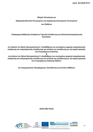 7/54
Οδηγός Υλοποίησης και
Εφαρμογής Φυσικού Αντικειμένου και Διαχείρισης Οικονομικού Αντικειμένου
των Πράξεων
«Πρόγραμμα Μαθητείας Αποφοίτων Τεχνικής Εκπαίδευσης για Απόκτηση Επαγγελματικής
Εμπειρίας»
στο πλαίσιο του Άξονα Προτεραιότητας 4: «Αναβάθμιση των συστημάτων αρχικής επαγγελματικής
κατάρτισης και επαγγελματικής εκπαίδευσης και σύνδεση της εκπαίδευσης με την αγορά εργασίας
στις 8 περιφέρειες Σύγκλισης
&
στο πλαίσιο του Άξονα Προτεραιότητας 5 «Αναβάθμιση των συστημάτων αρχικής επαγγελματικής
κατάρτισης και επαγγελματικής εκπαίδευσης και σύνδεση της εκπαίδευσης με την αγορά εργασίας
στις 3 περιφέρειες Σταδιακής Εξόδου»
του Επιχειρησιακού Προγράμματος «Εκπαίδευση και Δια Βίου Μάθηση»
(ΕΣΠΑ 2007-2013)
ΑΔΑ: ΒΛ4Μ9-8Τ0
 