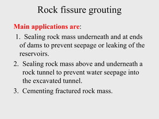 Rock fissure grouting
Main applications are:
1. Sealing rock mass underneath and at ends
of dams to prevent seepage or leaking of the
reservoirs.
2. Sealing rock mass above and underneath a
rock tunnel to prevent water seepage into
the excavated tunnel.
3. Cementing fractured rock mass.
 