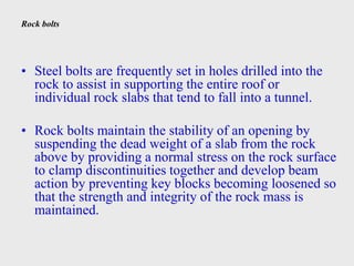 Rock bolts
• Steel bolts are frequently set in holes drilled into the
rock to assist in supporting the entire roof or
individual rock slabs that tend to fall into a tunnel.
• Rock bolts maintain the stability of an opening by
suspending the dead weight of a slab from the rock
above by providing a normal stress on the rock surface
to clamp discontinuities together and develop beam
action by preventing key blocks becoming loosened so
that the strength and integrity of the rock mass is
maintained.
 