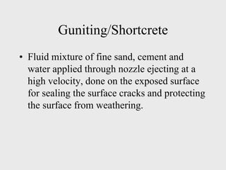Guniting/Shortcrete
• Fluid mixture of fine sand, cement and
water applied through nozzle ejecting at a
high velocity, done on the exposed surface
for sealing the surface cracks and protecting
the surface from weathering.
 