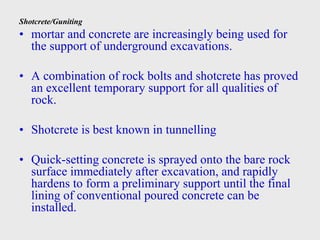 Shotcrete/Guniting
• mortar and concrete are increasingly being used for
the support of underground excavations.
• A combination of rock bolts and shotcrete has proved
an excellent temporary support for all qualities of
rock.
• Shotcrete is best known in tunnelling
• Quick-setting concrete is sprayed onto the bare rock
surface immediately after excavation, and rapidly
hardens to form a preliminary support until the final
lining of conventional poured concrete can be
installed.
 