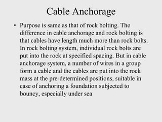Cable Anchorage
• Purpose is same as that of rock bolting. The
difference in cable anchorage and rock bolting is
that cables have length much more than rock bolts.
In rock bolting system, individual rock bolts are
put into the rock at specified spacing. But in cable
anchorage system, a number of wires in a group
form a cable and the cables are put into the rock
mass at the pre-determined positions, suitable in
case of anchoring a foundation subjected to
bouncy, especially under sea
 