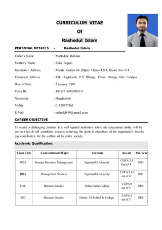 CURRICULUM VITAE
Of
Rashedul Islam
PERSONAL DETAILS - Rashedul Islam
Father’s Name : Mahbubur Rahman
Mother’s Name : Ruby Begum
Residential Address : Manda Kadam Ali Zhilpar Dhaka-1214, House No:-114
Permanent Address : Vill: Hoglakandi, P.O: Bhanga, Thana: Bhanga, Dist: Faridpur
Date of Birth : 5 January 1991
Voter ID : 19912616882000332
Nationality : Bangladeshi
Mobile : 01829477461
E-Mail : rashedul849@gmail.com
CAREER OBJECTIVE
To secure a challenging position in a well reputed institution where my educational ability will be
put on a test & will contribute towards achieving the goals & objectives of the organization thereby
pay contribution for the welfare of the entire society.
Academic Qualification:
Exam Title Concentration/Major Institute Result Pas.Year
MBA Human Resource Management Jagannath University
CGPA 3.5
Out of 4
2014
BBA Management Studiess Jagannath University
CGPA:3.61
out of 4
2013
HSC Business Studies Notre Dame College
CGPA:5
out of 5
2008
SSC Business Studies Haider Ali School & College
CGPA:5
out of 5
2006
 