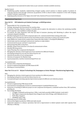 requirement of raw materials & vendor items as per customer schedule available inventory.
Quality Control
• Establishing quality standards, implementing stringent quality control systems to enhance quality of products &
reducing rejection level through continuous up gradation of ISO to observe better compliance in line with changing
market/ customer requirement
• Implying quality measures of Six Sigma, Seven QC Tools, Statistical Process Control & Kaizen
Organizational Experience
Since Oct’14 DVS industries pvt Limited, Pantnagar as DGM Operations
Role
• Responsible for P & L of machine shop
• Strategy planning & risk Assessments for machine shop
• Production Planning. Machine loading of monthly plan & explore the alternative to achieve the marketing monthly
plan if capacity is not available to achieve the plan.
• Co-ordinate the daily dispatches with final QA dept & Container planning with Marketing to adhere the export
customers dispatch schedules.
• Monthly forging plan & semi finish component plan to be communicated & Daily tracking of the same.
• Weekly review of production plan & actual, Gap Analysis & plan action plan to achieve the Production plan.
• Daily DWM to be conduct & loss analysis done along with stake holders. ( Prod,QA,PPC,ME&Disp )
• Attend daily rejection meeting & communicate rejection to stake holders.
• Communicate & execute customer’s requirement.
• Maintaining Daily WIP in shop floor.
• Monthly rating of Sub Contractor to be done & communicate to them.
• Monthly MIS preparation.
• Capex Planning, New component development
• Managing the selection, trials & approval of new machines for different Products.
• Developing tooling & try-out and new fixture & prove out
• Selection & execution of cost saving projects
• Selection of manpower for Machine shop
• Layout preparation, machine Commissioning & Prove out
Accomplishments
• Pivotal in New component development.
• Pivotal in implementing Model cell,TPM, Kaizen & SPC
• Working on cronical problem .
Since Nov’12 to oct 14 Kalyani Technoforge Ltd., Ranjangaon as Senior Manager- Manufacturing Engineering
Role
• Managing the selection, trials & approval of new machines for different projects
• Developing tooling & try-out and new fixture & prove out
• Conceputualising & executing capacity improvement projects & different cost reduction projects
Accomplishments
• Pivotal in implementing TPM, Kaizen & SPC
• Instrumental in managing the erection to commissioning for Crankshaft Machine Line
• Distinction of working on different project on new component development, crankshaft machine lines, CNC machines,
grinding, etc.
• Successfully developed:
o 2 Piaggio crankshaft machining lines ( 200cc crank shaft assembly & BNA 2cylinder crank shaft )
o FAG 7types components developed ( Inner flange & outer hub of Ertiga, swift, Mahindra & eco )
o VCST 2Nos ring gears.
o LINAMAR 2 gear rings.
• Efficiently faced TS 16949 audit
• Achieved the Highest production 5000crank shaft /month
• Undertook initiatives to enhance operations that led to improvement in Ashok Leyland crank shaft capacity from
200/day to 400/day
 
