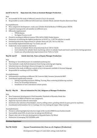 Jun’07 to Nov’12 Bajaj Auto Ltd., Pune as Assistant Manager Production
Role
• Accountable for the study of different controls of m/cs & manuals
• Responsible to work in different Cell Crank Case, Cylinder Block, Cylinder Head in Aluminum Shop
Accomplishments
• New component development- crank case, Cylinder Head & Blocks of KTM & pulsar 200 NS
• Imparted training to the cell member on different m/cs
• Efficiently implemented:
o TPM & Kaizen
o Six Sigma Process in cell
• Pivotal in working in different system TPM, SAP & FANUC Robot System
• Distinction of achieving the highest production in Oct’07 i.e., 1, 09,734 vehicles in month
• Initiated productivity improvement in cylinder block cell 120 / hrs to 130/ hrs
• Successfully implemented JH step-7 in Crank case cell
• Undertook crucial initiatives that led to:
o Increase in Cylinder Block cell productivity from 120 to 132/hr.
o Cost reduction for cylinder block machining; where in cylinder head used insert used for fine boring operation
o Crank case cell productivity improvement from 70/hr to 72/hr
May’06- Jun’07 Amtek Auto Ltd., Pune as Deputy Manager Production
Role
• Working on Greenfield project of crankshaft machining line
• Tata 4cylinder crank shaft development from Facing centering upto lapping
• Selection & prove of tooling’s, fixtures & Gauges for crank shaft
• Involved in the study of different controls of m/cs & manuals available in German language
• Responsible for working in CFT for FMEA
Accomplishments
• Instrumental in working on different CNC Controls H&K, Siemens Senumerik 880T
• Contributed significantly towards:
o Setting of grinding machines, Milling, Turning, Mass centering & Balancing machine
o Prove out of tooling’s & fixtures.
o Installation of new centralized coolant system.
Mar’02 - May’06 Alucast Industries Pvt. Ltd., Belgaum as Manager Production
Role
• New Component development of Hub Assembly, Flywheels of Hyundai, Brake disc
• Preparation of APQP & PPAP for new component.
• Approval of process sheet & control plan
• Involved in the selection of tool holders, inserts, milling cutters, grinding wheels & spare parts for machines
• Coordinated with foundries for C.I. Castings, S.G. Iron Castings & Copper Alloy Castings
Accomplishments
• Pivotal in achieving highest production target of the month 20000 bronze bushes/month
• Successfully saved 50% of cycle time by taking new ISCAR tool
• Played a key role in the new development of Hyundai Santro Fly Wheel
• Distinction of managing TUV ISO9000 audit
Previous Experience
Mar’98- Feb’02 Suyaan Transmissions Ltd., Pune as a Sr. Engineer (Production)
Development of 9 types of crank shaft, setting crank shaft line
 
