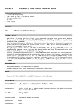 Jan’95- Feb’98 Bharat Forge Ltd., Pune as Production Engineer/Shift Manager
Professional Enhancements
• Course of CNC programming
• FMEA ,APQP, SPC, CAPA, 5S and Internal Auditor
• Course of AutoCAD 2000
• TS 16949.
• O.E.E . & D.O.E.
Education
1994 DME form Govt. Polytechnic, Kolhapur
Technical Purview
• AMS HMC & VMC, FANUC Robo Drill, TOYODA, LANDIS, MICROMATIC Grinding m/c,s, WIDMA Facing Centering,
Elecropneumatic Press 25t, Thread Rolling MTE, NTC VMC, Ingarsoll Fillet Rolling, Grind Master Super Finishing ,
Hyundai WIVA CNC lathe & VMC
• Lathe Tummaster-35, Enterprise 1550, Sunrise Milling Machine, Hyd. Press Cylindrical Grinder (HMT make), Drilling
Machine, CNC Centre Lathe 1 CNC 500 MKH SENMURIC Control 2 GALAXY Machine MIDAS-6 with FANUC OI TA
Control 3 LMN-Pilataus 25 T Turning Centre.
• Werag Facing, Schenck Mass Balancing CAB 642, Heller RFK200 Pin Milling, Boehinger VDF315 Twin Turret with
Senumerik 810d, Boehinger VDF250 Twin Turret with Senumerik 8000, BFW Milling m/c for Location Milling, Heller
HMC with Uni Pro 90 Controller for IOH,SOH & Both End Opening
• Induction Equipment Induction Hardening m/c , Tempering Furnace, Landis Multiwheels with Senumerik System-3
Controller for Semi Finish & Finish Journal Grinding, Naxos Union Pin Grinder with Senumerik System-3 Controller,
Fortuna Angular & Cylindrical Grinder for fl. O/d, Gear End & Thrust Journal Grinding with H & K Controller, Schenck
Dynamic Balancing m/c CAB 642, Washing m/c, Nagel Super Finishing m/c, Mahr Fein Pruff for Crankshaft Inspection
• Mazak HMC & VMC, MAKINO HMC’s, FANUC Robo Drill, Honing m/c,s, WIDMA Fine Boring m/c, NTC HMC Valve Finish
Cyl. Head
Other Distinctions
• Received National Merit Scholarship during 10th
Standard
• Adjudged as a Runner Up of Basket Ball during inter Diploma Sports held in Satara
IT Skills
• Windows, MS Office, AutoCAD, PowerPoint, CNC Programming & Microsoft Project
Personal Details
Permanent Address: A/P – Lingnoor, Tal – Gadhinglaj, District – Kolhapur – 416502
.
Mailing Address: Flat No.: 2, Build No.: P7’ “Gandhrvnagari”, Opposite to kendriya Vihar, Pune-Nasik Highway,
Moshi, Tal: Haveli: Pune 412105
Date of Birth: 21st
August, 1974
Languages Known: English, Hindi, Marathi and Kannada
Present Salary : 15lacs
Expected Salary : 20lacs
 