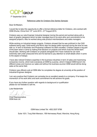 7th
September 2015
Reference Letter for Cristiano Dos Santos Sampaio
Dear Sir/Madam,
I would like to take this opportunity to offer a formal reference letter for Cristiano, who worked with
ODM Zhuhai, China from 12th
June 2015 - 21st
August 2015.
Cristiano was our sole Engineer Industrial designer during this period and worked along with a
team of graphic designers which he later managed due to his work ethic and commitment to his
assigned project's. Also he worked along side product merchandisers and sales managers.
While working on Industrial design projects, Cristiano showed that he was proficient in the CAD
software being used, Solid-works and Rhino also his design skills improved during the time he was
with us. In term of illustrator and Photoshop software his skill's excelled. Cristiano played a big part
of the team when it came to making final decision on projects and which route the whole team
should take. Working with Cristiano on projects alongside him I have noticed he can work
extremely well under pressured time and he learned to pay attention to small details when it came
to the aspect of design.
I have also noticed Cristiano expertise in the business industries in term of sales and maximizing
companies income, which took everybody at ODM by surprise, which it helped ODM branch into
different areas and improve our sales and without his business acumen ODM would still be doing
sales at the same field.
Cristiano was offered a job at ODM after he completes his degree at university at the position of
Industrial Engineer designer.
I am very positive that Cristiano can someday be an excellent assets to a company. If he keeps the
momentum of his work ethic and work commitment he will achieve his goals.
If you have any further question with regards to background or qualification
please do not hesitate to call me.
Luke Niederhofer
Chief Representative
ODM Asia Ltd
ODM Asia Limited Tel: +852 2537 6766
Suite 1031, Tung Wah Mansion, 199 Hennessey Road, Wanchai, Hong Kong
 