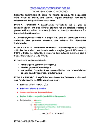 WWW.PONTODOSCONCURSOS.COM.BR
PROFESSOR ROBERTO TRONCOSO
Gabarito preliminar: B. Essa, na minha opinião, foi a questão
mais difícil da prova, pois cobrou alguns conceitos não muito
recorrentes nas provas de concursos.
ITEM A – ERRADO. A Constituição formatada sob a égide do
Welfare State, em que consta grande rol de direitos sociais e
possui nítido caráter intervencionista no âmbito econômico é a
Constituição Dirigente.
A Constituição-Garantia é a negativa, que se preocupa com a
limitação dos poderes estatais em relação às liberdades
individuais.
ITEM B – CERTO. Item bem chatinho... Na concepção de Sieyès,
o titular do poder constituinte seria a nação (que é diferente do
POVO). Hoje, no entanto, a maioria dos autores defende que o
Poder Constituinte é do POVO.
ITEM C – ERRADO. A CF88 é:
• Promulgada (quanto à origem);
• Escrita (quanto à forma); e
• Normativa (quanto à correspondência com a realidade),
apesar das divergências doutrinárias.
ITEM D – ERRADO. A república é a Forma de Governo e não está
nos fundamentos da RFB. Vamos revisar:
• Forma de Estado: FEDERAÇÃO
• Forma de Governo: República
• Sistema de Governo: Presidencialismo
• Regime de Governo (ou Regime Político): Democracia.
• Fundamentos - soberania;
- cidadania
- dignidade da pessoa humana;
- valores sociais do trabalho e da livre iniciativa;
- pluralismo político.
• SO-CI-FÚ / DI-VA-PLÚ
ITEM E – ERRADO. Vamos lá:
 