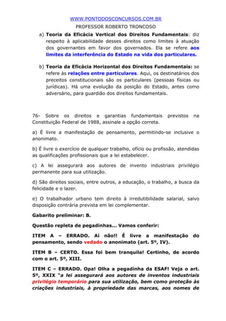 WWW.PONTODOSCONCURSOS.COM.BR
PROFESSOR ROBERTO TRONCOSO
a) Teoria da Eficácia Vertical dos Direitos Fundamentais: diz
respeito à aplicabilidade desses direitos como limites à atuação
dos governantes em favor dos governados. Ela se refere aos
limites da interferência do Estado na vida dos particulares.
b) Teoria da Eficácia Horizontal dos Direitos Fundamentais: se
refere às relações entre particulares. Aqui, os destinatários dos
preceitos constitucionais são os particulares (pessoas físicas ou
jurídicas). Há uma evolução da posição do Estado, antes como
adversário, para guardião dos direitos fundamentais.
76- Sobre os direitos e garantias fundamentais previstos na
Constituição Federal de 1988, assinale a opção correta.
a) É livre a manifestação de pensamento, permitindo-se inclusive o
anonimato.
b) É livre o exercício de qualquer trabalho, ofício ou profissão, atendidas
as qualificações profissionais que a lei estabelecer.
c) A lei assegurará aos autores de invento industriais privilégio
permanente para sua utilização.
d) São direitos sociais, entre outros, a educação, o trabalho, a busca da
felicidade e o lazer.
e) O trabalhador urbano tem direito à irredutibilidade salarial, salvo
disposição contrária prevista em lei complementar.
Gabarito preliminar: B.
Questão repleta de pegadinhas... Vamos conferir:
ITEM A – ERRADO. Aí não!! É livre a manifestação do
pensamento, sendo vedado o anonimato (art. 5º, IV).
ITEM B – CERTO. Essa foi bem tranquila! Certinho, de acordo
com o art. 5º, XIII.
ITEM C – ERRADO. Opa! Olha a pegadinha da ESAF! Veja o art.
5º, XXIX “a lei assegurará aos autores de inventos industriais
privilégio temporário para sua utilização, bem como proteção às
criações industriais, à propriedade das marcas, aos nomes de
 