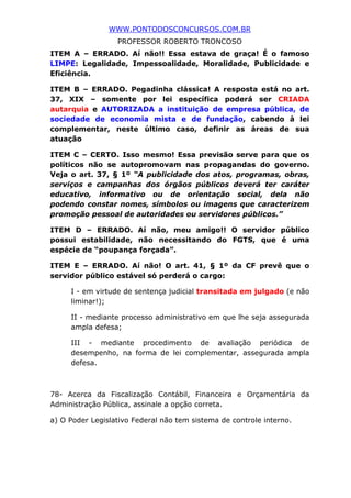 WWW.PONTODOSCONCURSOS.COM.BR
PROFESSOR ROBERTO TRONCOSO
ITEM A – ERRADO. Aí não!! Essa estava de graça! É o famoso
LIMPE: Legalidade, Impessoalidade, Moralidade, Publicidade e
Eficiência.
ITEM B – ERRADO. Pegadinha clássica! A resposta está no art.
37, XIX – somente por lei específica poderá ser CRIADA
autarquia e AUTORIZADA a instituição de empresa pública, de
sociedade de economia mista e de fundação, cabendo à lei
complementar, neste último caso, definir as áreas de sua
atuação
ITEM C – CERTO. Isso mesmo! Essa previsão serve para que os
políticos não se autopromovam nas propagandas do governo.
Veja o art. 37, § 1º “A publicidade dos atos, programas, obras,
serviços e campanhas dos órgãos públicos deverá ter caráter
educativo, informativo ou de orientação social, dela não
podendo constar nomes, símbolos ou imagens que caracterizem
promoção pessoal de autoridades ou servidores públicos.”
ITEM D – ERRADO. Aí não, meu amigo!! O servidor público
possui estabilidade, não necessitando do FGTS, que é uma
espécie de “poupança forçada”.
ITEM E – ERRADO. Aí não! O art. 41, § 1º da CF prevê que o
servidor público estável só perderá o cargo:
I - em virtude de sentença judicial transitada em julgado (e não
liminar!);
II - mediante processo administrativo em que lhe seja assegurada
ampla defesa;
III - mediante procedimento de avaliação periódica de
desempenho, na forma de lei complementar, assegurada ampla
defesa.
78- Acerca da Fiscalização Contábil, Financeira e Orçamentária da
Administração Pública, assinale a opção correta.
a) O Poder Legislativo Federal não tem sistema de controle interno.
 