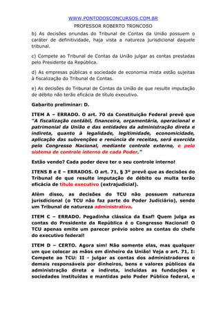 WWW.PONTODOSCONCURSOS.COM.BR
PROFESSOR ROBERTO TRONCOSO
b) As decisões oriundas do Tribunal de Contas da União possuem o
caráter de definitividade, haja vista a natureza jurisdicional daquele
tribunal.
c) Compete ao Tribunal de Contas da União julgar as contas prestadas
pelo Presidente da República.
d) As empresas públicas e sociedade de economia mista estão sujeitas
à fiscalização do Tribunal de Contas.
e) As decisões do Tribunal de Contas da União de que resulte imputação
de débito não terão eficácia de título executivo.
Gabarito preliminar: D.
ITEM A – ERRADO. O art. 70 da Constituição Federal prevê que
“A fiscalização contábil, financeira, orçamentária, operacional e
patrimonial da União e das entidades da administração direta e
indireta, quanto à legalidade, legitimidade, economicidade,
aplicação das subvenções e renúncia de receitas, será exercida
pelo Congresso Nacional, mediante controle externo, e pelo
sistema de controle interno de cada Poder.”
Estão vendo? Cada poder deve ter o seu controle interno!
ITENS B e E – ERRADOS. O art. 71, § 3º prevê que as decisões do
Tribunal de que resulte imputação de débito ou multa terão
eficácia de título executivo (extrajudicial).
Além disso, as decisões do TCU não possuem natureza
jurisdicional (o TCU não faz parte do Poder Judiciário), sendo
um Tribunal de natureza administrativa.
ITEM C – ERRADO. Pegadinha clássica da Esaf! Quem julga as
contas do Presidente da República é o Congresso Nacional! O
TCU apenas emite um parecer prévio sobre as contas do chefe
do executivo federal!
ITEM D – CERTO. Agora sim! Não somente elas, mas qualquer
um que colocar as mãos em dinheiro da União! Veja o art. 71, I:
Compete ao TCU: II - julgar as contas dos administradores e
demais responsáveis por dinheiros, bens e valores públicos da
administração direta e indireta, incluídas as fundações e
sociedades instituídas e mantidas pelo Poder Público federal, e
 