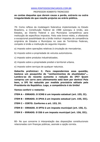 WWW.PONTODOSCONCURSOS.COM.BR
PROFESSOR ROBERTO TRONCOSO
as contas daqueles que derem causa a perda, extravio ou outra
irregularidade de que resulte prejuízo ao erário público.
79- Como reflexo da modelagem federativa implementada no Estado
Brasileiro, a Constituição Federal de 1988 outorgou à União, aos
Estados, ao Distrito Federal e aos Municípios competência para
instituição de específicos impostos. Feito este breve relato, e afastando
a excepcional possibilidade de a União instituir impostos de competência
originária de Estados e Municípios no caso de Territórios Federais,
compete à União a instituição do seguinte imposto:
a) imposto sobre operações relativas à circulação de mercadorias.
b) imposto sobre a propriedade de veículos automotores.
c) imposto sobre produtos industrializados.
d) imposto sobre a propriedade predial e territorial urbana.
e) imposto sobre serviços de qualquer natureza.
Gabarito preliminar: C. Para respondermos essa questão,
bastava um pouquinho de “conhecimentos de atualidades”...
Lembra-se do recente aumento e redução do IPI? Quem
comprou um carro zero ultimamente está bem por dentro! Pois
bem, o IPI foi reduzido por medida provisória editada pela
Presidente da República. Logo, a competência é da União!
Vamos conferir o restante:
ITEM A – ERRADO. O ICMS é um imposto estadual (art. 155, II).
ITEM B – ERRADO. O IPVA é um imposto estadual (art. 155, III).
ITEM C – CERTO. Conforme o art. 153, IV.
ITEM D – ERRADO. O IPTU é um imposto municipal (art. 156, I).
ITEM E – ERRADO. O ISS é um imposto municipal (art. 156, III).
80- No que concerne à interpretação das disposições constitucionais
relacionadas com finanças públicas, assinale a opção correta.
 