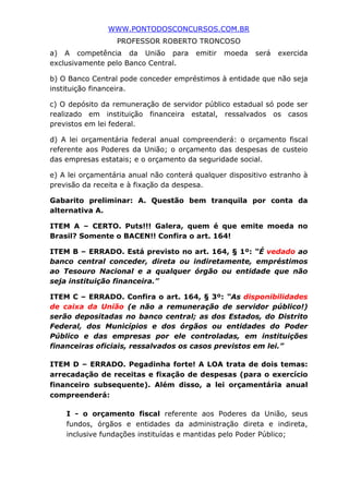 WWW.PONTODOSCONCURSOS.COM.BR
PROFESSOR ROBERTO TRONCOSO
a) A competência da União para emitir moeda será exercida
exclusivamente pelo Banco Central.
b) O Banco Central pode conceder empréstimos à entidade que não seja
instituição financeira.
c) O depósito da remuneração de servidor público estadual só pode ser
realizado em instituição financeira estatal, ressalvados os casos
previstos em lei federal.
d) A lei orçamentária federal anual compreenderá: o orçamento fiscal
referente aos Poderes da União; o orçamento das despesas de custeio
das empresas estatais; e o orçamento da seguridade social.
e) A lei orçamentária anual não conterá qualquer dispositivo estranho à
previsão da receita e à fixação da despesa.
Gabarito preliminar: A. Questão bem tranquila por conta da
alternativa A.
ITEM A – CERTO. Puts!!! Galera, quem é que emite moeda no
Brasil? Somente o BACEN!! Confira o art. 164!
ITEM B – ERRADO. Está previsto no art. 164, § 1º: “É vedado ao
banco central conceder, direta ou indiretamente, empréstimos
ao Tesouro Nacional e a qualquer órgão ou entidade que não
seja instituição financeira.”
ITEM C – ERRADO. Confira o art. 164, § 3º: “As disponibilidades
de caixa da União (e não a remuneração de servidor público!)
serão depositadas no banco central; as dos Estados, do Distrito
Federal, dos Municípios e dos órgãos ou entidades do Poder
Público e das empresas por ele controladas, em instituições
financeiras oficiais, ressalvados os casos previstos em lei.”
ITEM D – ERRADO. Pegadinha forte! A LOA trata de dois temas:
arrecadação de receitas e fixação de despesas (para o exercício
financeiro subsequente). Além disso, a lei orçamentária anual
compreenderá:
I - o orçamento fiscal referente aos Poderes da União, seus
fundos, órgãos e entidades da administração direta e indireta,
inclusive fundações instituídas e mantidas pelo Poder Público;
 
