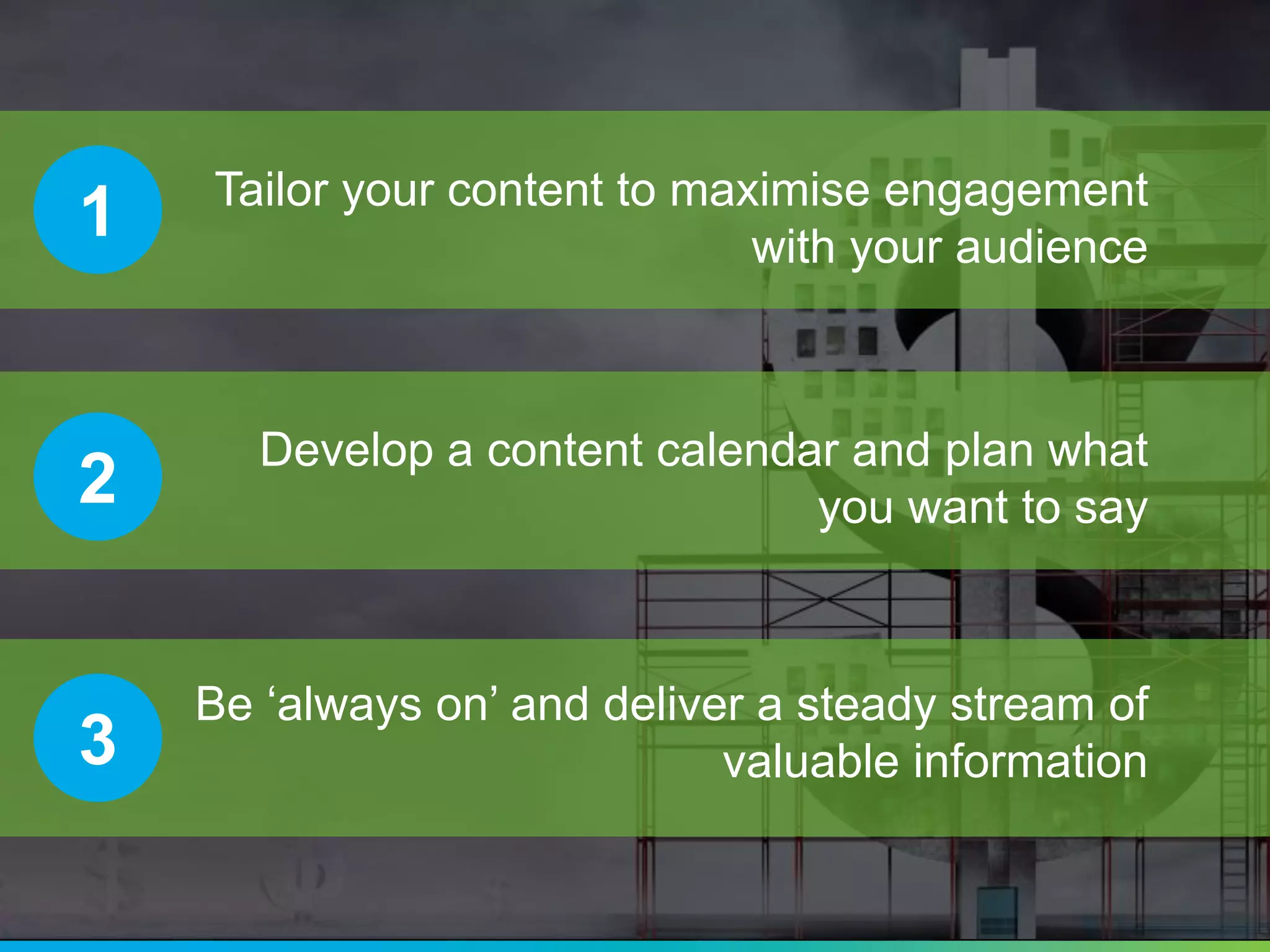 Be ‘always on’ and deliver a steady stream of
valuable information
Tailor your content to maximise engagement
with your audience
Develop a content calendar and plan what
you want to say
1
2
3
 