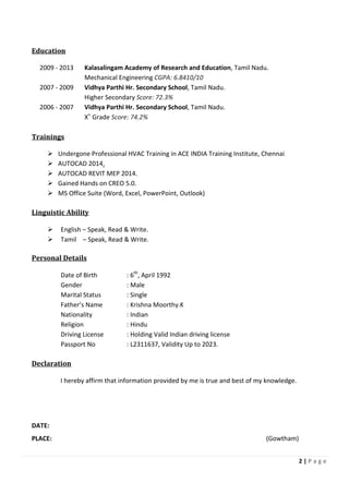 2 | P a g e
Education
2009 - 2013 Kalasalingam Academy of Research and Education, Tamil Nadu.
Mechanical Engineering CGPA: 6.8410/10
2007 - 2009 Vidhya Parthi Hr. Secondary School, Tamil Nadu.
Higher Secondary Score: 72.3%
2006 - 2007 Vidhya Parthi Hr. Secondary School, Tamil Nadu.
Xth
Grade Score: 74.2%
Trainings
Undergone Professional HVAC Training in ACE INDIA Training Institute, Chennai
AUTOCAD 2014.
AUTOCAD REVIT MEP 2014.
Gained Hands on CREO 5.0.
MS Office Suite (Word, Excel, PowerPoint, Outlook)
Linguistic Ability
English – Speak, Read & Write.
Tamil – Speak, Read & Write.
Personal Details
Date of Birth : 6th
, April 1992
Gender : Male
Marital Status : Single
Father’s Name : Krishna Moorthy.K
Nationality : Indian
Religion : Hindu
Driving License : Holding Valid Indian driving license
Passport No : L2311637, Validity Up to 2023.
Declaration
I hereby affirm that information provided by me is true and best of my knowledge.
DATE:
PLACE: (Gowtham)
 