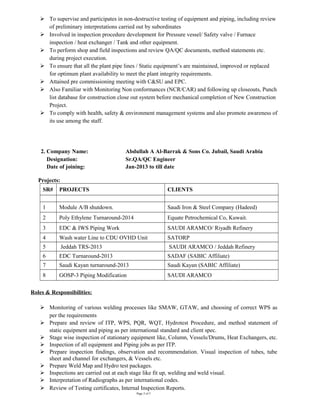  To supervise and participates in non-destructive testing of equipment and piping, including review
of preliminary interpretations carried out by subordinates
 Involved in inspection procedure development for Pressure vessel/ Safety valve / Furnace
inspection / heat exchanger / Tank and other equipment.
 To perform shop and field inspections and review QA/QC documents, method statements etc.
during project execution.
 To ensure that all the plant pipe lines / Static equipment’s are maintained, improved or replaced
for optimum plant availability to meet the plant integrity requirements.
 Attained pre commissioning meeting with C&SU and EPC.
 Also Familiar with Monitoring Non conformances (NCR/CAR) and following up closeouts, Punch
list database for construction close out system before mechanical completion of New Construction
Project.
 To comply with health, safety & environment management systems and also promote awareness of
its use among the staff.
2. Company Name: Abdullah A Al-Barrak & Sons Co. Jubail, Saudi Arabia
Designation: Sr.QA/QC Engineer
Date of joining: Jan-2013 to till date
Projects:
SR# PROJECTS CLIENTS
1 Module A/B shutdown. Saudi Iron & Steel Company (Hadeed)
2 Poly Ethylene Turnaround-2014 Equate Petrochemical Co, Kuwait.
3 EDC & IWS Piping Work SAUDI ARAMCO/ Riyadh Refinery
4 Wash water Line to CDU OVHD Unit SATORP
5 Jeddah TRS-2013 SAUDI ARAMCO / Jeddah Refinery
6 EDC Turnaround-2013 SADAF (SABIC Affiliate)
7 Saudi Kayan turnaround-2013 Saudi Kayan (SABIC Affiliate)
8 GOSP-3 Piping Modification SAUDI ARAMCO
Roles & Responsibilities:
 Monitoring of various welding processes like SMAW, GTAW, and choosing of correct WPS as
per the requirements
 Prepare and review of ITP, WPS, PQR, WQT, Hydrotest Procedure, and method statement of
static equipment and piping as per international standard and client spec.
 Stage wise inspection of stationary equipment like, Column, Vessels/Drums, Heat Exchangers, etc.
 Inspection of all equipment and Piping jobs as per ITP.
 Prepare inspection findings, observation and recommendation. Visual inspection of tubes, tube
sheet and channel for exchangers, & Vessels etc.
 Prepare Weld Map and Hydro test packages.
 Inspections are carried out at each stage like fit up, welding and weld visual.
 Interpretation of Radiographs as per international codes.
 Review of Testing certificates, Internal Inspection Reports.
Page 2 of 5
 