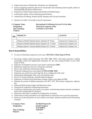  Prepare and witness of Hydrostatic /Pneumatic test of piping jobs
 Actively preparing inspection plan for the turnarounds and conducting internal quality audits for
Checking QMS and process effectiveness
 Preparation of Daily Progress Report and Weekly & Monthly Report
 Looking after quality control maintaining documentation
 Attained Kick off Meting, Weekly QA/QC Meeting with Clint and consultant.
 Selection of welder’s from India as per job requirement.
2. Company Name: International Certification Services Pvt Ltd, India
Designation: Third Party Inspector (TPI)
Date of joining: 31.10.2011 to 29.12.2012
Projects:
SR#
PROJECTS CLIENTS
1 Palsana to Bardoli Pipeline Project, Spread-2 (8” 8 Km) Gujarat Gas Company Ltd
2 Palsana to Bardoli Pipeline Project, Spread-1 (8” 7.5 Km) Gujarat Gas Company Ltd
3 Palanpur patiya to Variyao Pipeline Project (12” 4.8 Km) Gujarat Gas Company Ltd
Roles & Responsibilities:
 To carry out third party inspection at site as per API-1104 & Client Scope of Work.
 Reviewing welding related documents like WPS, PQR, WQT, weld repair procedure, welding
consumable control and supplemental procedures for new and existing facilities as per Client
Scope of Work
 Inspection of all pipeline activities as per client’s specification (ITP)
 Reporting of inspection activities to all project concerned.
 Review and verification of documents/reports.
 Witnessed welding process as per approved WPS & PQR, WQT.
 Inspections are carried out at each stage like fit up, welding and weld visual
 Interpretation Radiographic films as per international codes.
 Review of Testing certificates, Internal Inspection Reports.
 Inspection of external Fusion bond epoxy coating of pipes as per approved PQR.
 Maintain the records of different parameters like DFT, WFT, RH, Surface temperature, adhesion
test.
 Witnessed Hydro testing of pipes and Dimension check.
 Witnessed for calibration of Measuring Instruments.
 Certifying as laid drawing, joint reports, test reports, commissioning reports material consumption
reports and verifying bills of contractors.
 Interaction with Client/ Consultant for Configuration of solution.
 Enforcement of safety procedures to be implemented at construction sites as per the requirement.
 Ensure use of all safe practices at site to achieve zero injury/ maintain smooth and safe functioning
of project.
3. Company Name: Jai Hind Projects ltd
Designation: QA/QC Engineer
Date of Joining:
14.07.2008 to
16.09.2011
Projects:
Page 3 of 5
 