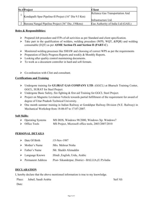 Sr.#Project Client
1
Kondapalli Spur Pipeline-II Project (16” Dia 9.5 Km)
Reliance Gas Transportation And
Infrastructure Ltd.
2 Bawana Nangal Pipeline Project (36” Dia ,150kms) Gas Authority of India Ltd (GAIL)
Roles & Responsibilities:
 Prepared Job procedure and ITPs of all activities as per Standard and client specification.
 Take part in the qualification of welders, welding procedure (WPS, WQT, &PQR) and welding
consumable (EQT) as per ASME Section IX and Section II (PART-C).
 Monitored welding processes like SMAW and choosing of correct WPS as per the requirements
 Preparation of Daily Progress Reports and weekly & Monthly Reports.
 Looking after quality control maintaining documents.
 To work as a document controller in hard and soft formats.
 Co-ordination with Clint and consultant.
Certifications and Training
 Undergone training for GUJRAT GAS COMPANY LTD. (GGCL) at Bharuch Training Center,
GGCL, SURAT for Steel Project.
 Undergone Basic Safety, fire fighting & first aid Training for GGCL Steel Project.
 Project on Magnetic Levitation Vehicle towards partial fulfillment of the requirement for award of
degree of Uttar Pradesh Technical University.
 One month summer training in Indian Railway at Gorakhpur Railway Division (N.E. Railway) in
Mechanical Workshop from 18-06-07 to 17-07-2007.
Soft Skills:
 Operating Systems MS DOS, Windows 98/2000, Windows Xp. Windows7
 Office Tools MS Project, Microsoft office tools, 2003/2007/2010
PERSONAL DETAILS
 Date Of Birth :15-Nov-1987
 Mother’s Name :Mrs. Mehrun Nisha
 Father’s Name :Mr. Shaikh Alimuddin
 Language Known :Hindi ,English, Urdu, Arabic
 Permanent Address :Post- Sikanderpur, District - BALLIA,(U.P)-India
DECLARATION
I, hereby declare that the above mentioned information is true to my knowledge.
Place: Jubail, Saudi Arabia Saif Ali
Date:
Page 4 of 5
 