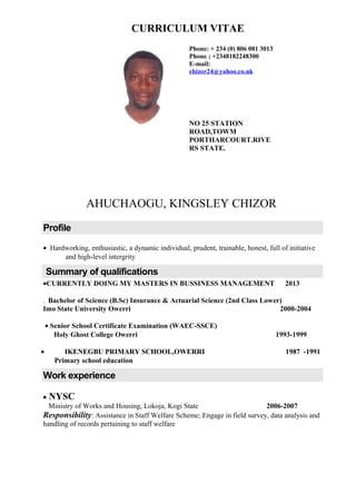 CURRICULUM VITAE
AHUCHAOGU, KINGSLEY CHIZOR
Profile
• Hardworking, enthusiastic, a dynamic individual, prudent, trainable, honest, full of initiative
and high-level intergrity
Summary of qualifications
•CURRENTLY DOING MY MASTERS IN BUSSINESS MANAGEMENT 2013
. Bachelor of Science (B.Sc) Insurance & Actuarial Science (2nd Class Lower)
Imo State University Owerri 2000-2004
• Senior School Certificate Examination (WAEC-SSCE)
Holy Ghost College Owerri 1993-1999
• IKENEGBU PRIMARY SCHOOL,OWERRI 1987 -1991
Primary school education
Work experience
• NYSC
Ministry of Works and Housing, Lokoja, Kogi State 2006-2007
Responsibility: Assistance in Staff Welfare Scheme; Engage in field survey, data analysis and
handling of records pertaining to staff welfare
Phone: + 234 (0) 806 081 3013
Phone ; +2348182248300
E-mail:
chizor24@yahoo.co.uk
NO 25 STATION
ROAD,TOWM
PORTHARCOURT.RIVE
RS STATE.
 