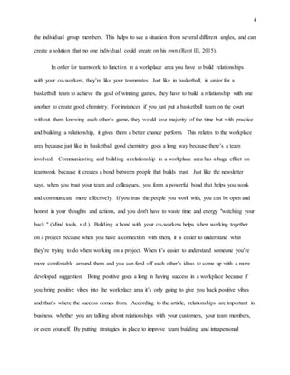 4
the individual group members. This helps to see a situation from several different angles, and can
create a solution that no one individual could create on his own (Root III, 2015).
In order for teamwork to function in a workplace area you have to build relationships
with your co-workers, they’re like your teammates. Just like in basketball, in order for a
basketball team to achieve the goal of winning games, they have to build a relationship with one
another to create good chemistry. For instances if you just put a basketball team on the court
without them knowing each other’s game, they would lose majority of the time but with practice
and building a relationship, it gives them a better chance perform. This relates to the workplace
area because just like in basketball good chemistry goes a long way because there’s a team
involved. Communicating and building a relationship in a workplace area has a huge effect on
teamwork because it creates a bond between people that builds trust. Just like the newsletter
says, when you trust your team and colleagues, you form a powerful bond that helps you work
and communicate more effectively. If you trust the people you work with, you can be open and
honest in your thoughts and actions, and you don't have to waste time and energy "watching your
back." (Mind tools, n.d.). Building a bond with your co-workers helps when working together
on a project because when you have a connection with them, it is easier to understand what
they’re trying to do when working on a project. When it’s easier to understand someone you’re
more comfortable around them and you can feed off each other’s ideas to come up with a more
developed suggestion. Being positive goes a long in having success in a workplace because if
you bring positive vibes into the workplace area it’s only going to give you back positive vibes
and that’s where the success comes from. According to the article, relationships are important in
business, whether you are talking about relationships with your customers, your team members,
or even yourself. By putting strategies in place to improve team building and intrapersonal
 