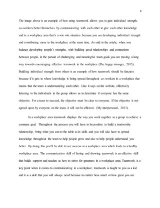 6
The image above is an example of how using teamwork allows you to gain individual strength,
co-workers better themselves by communicating with each other to give each other knowledge
and in a workplace area that’s a win win situation because you are developing individual strength
and contributing more to the workplace at the same time. As said in the article, when you
balance developing people’s strengths, with building good relationships and connections
between people, in the pursuit of challenging and meaningful team goals you are moving a long
way towards encouraging effective teamwork in the workplace (The happy manager, 2015).
Building individual strength from others is an example of how teamwork should be function
because if it gets to where knowledge is being spread throughout co-workers in a workplace that
means that the team is understanding each other. Like it says on the website, effectively
listening to the individuals in the group allows us to determine if everyone has the same
objective. For a team to succeed, the objective must be clear to everyone. If the objective is not
agreed upon by everyone on the team, it will not be efficient. (My interpersonal, 2013).
In a workplace area teamwork displays the way you work together as a group to achieve a
common goal. Throughout the process you will have to be positive to build a trustworthy
relationship, bring what you can to the table as in skills and you will also have to spread
knowledge throughout the team to help people grow and also to help people understand you
better. By doing this you’ll be able to see success in a workplace area which leads to a healthy
workplace area. The communication skill of having and showing teamwork is an effective skill
that builds support and teaches us how to strive for greatness in a workplace area. Teamwork is a
key point when it comes to communicating in a workplace, teamwork is taught to you as a kid
and it is a skill that you will always need because no matter how smart or how great you are
 
