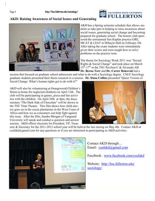 AKD: Raising Awareness of Social Issues and Generating
AKD has a Spring semester schedule that allows stu-
dents to take part in helping to raise awareness about
social issues, generating social change and becoming
prepared for graduate school. The honors club spon-
sored the semiannual free Kaplan practice GRE,
MCAT & LSAT in Mihaylo Hall on February 5th.
After taking the exam students were immediately
given their scores and were taught how to solve
problems on the practice tests.
The theme for Sociology Week 2011 was “Sexual
Rights & Social Change” and took place on March
15th
-17th
in the TSU Pavilion C & Alvarado AB.
Dr. Berna Torr and Dr. Carter Rakovski led a
session that focused on graduate school admissions and what to do with a Sociology degree. CSUF Sociology
graduate students presented their thesis research in a session. Dr. Dana Collins presented “Queer Visions of
Social Change: What‟s human rights got to do with it?”
AKD will also be volunteering at Orangewood Children‟s
Home (a home for neglected children) on April 12th. The
club will be participating in games, pizza and fun activi-
ties with the children. On April 28th at 4pm, the docu-
mentary “The Dark Side of Chocolate” will be shown in
the TSU Titan Theatre. This film shows how child slav-
ery goes on in the cocoa plantations in the West Coast of
Africa and how we as consumers can help fight against
this issue. After the film, Sandra Morgan of Vanguard
University will speak and conduct a question and answer
session. AKD officer elections for President, VP, Treas-
urer & Secretary for the 2011-2012 school year will be held at the last meting on May 4th. Contact AKD at
csufakd@gmail.com for any questions or if you are interested in participating in AKD activities.
Contact AKD through…
Email: csufakd@gmail.com
Facebook: www.facebook.com/csufakd
Website: http://hss.fullerton.edu/
sociology/
Page 4 http://hss.fullerton.edu/sociology/
 
