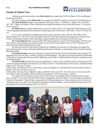 Graduating senior and sociology major Darcy Reed was accepted into Cal Poly's Master of City and Regional
Planning for Fall 2011.
Sociology graduate student Bonnie Bui was accepted into the Ph.D. program at University of California Irvine.
Dr. Jorge Fontdevila‟s paper was accepted in Sociological Theory. Fontdevila, J., Opazo, M.P., and White,
H.C. 2011. "Order at the Edge of Chaos: Meanings from Netdom Switchings across Functional Systems." Sociological
Theory (in press).
Dr. Berna Torr has a paper forthcoming in Journal of Family History. Torr, Berna M. Forthcoming July 2011.
“The Changing Relationship between Education and Marriage in the United States, 1940–2000.” Journal of Family His-
tory.
Dr. Torr also contributed to an applied report that was just released. Cohen, Steve M., Ron Miller, Ira M.
Sheskin, Berna Torr. 2010. The Long Term Impact of Jewish Camp Upon Adult Jewish Engagement: Evidence From
Twenty-Six Population Studies in the United States. Report Prepared for the Foundation for Jewish Camp.
Dr. Carter Rakovski led a session entitled “Providing support for a person with Fibromyalgia” with Dr. Laura
Zettel-Watson of Psychology at the Healthy Aging with and without Fibromyalgia Event at CSUF in February 2011,
sponsored by the Fibromyalgia Research Center.
Dr. Rakovski received a mini-grant for Spring 2011 funded by the Associate Vice President of Graduate Pro-
gram and Researcher‟s Center and Institute Planning and Expansion Program, in partnership with the Health Promotion
Research Institute.
Dr. Edythe Krampe received a community research grant from the Center for Internships and Community En-
gagement (CICE) for her study, "Families, Feelings, and Fibromyalgia." She also has an article accepted for publication
with Professor Emeritus Rae Newton entitled “Reflecting on the Father: Childhood Family Structure, and Women‟s Pa-
ternal Relationships.”
Dr. Dana Collins has the following recent publications: Collins, Dana and Molly Talcott. Forthcoming in 2011.
„A New Language that Speaks of Change Just as it Steps Toward it‟: Transnationalism, Erotic Justice, and Queer Human
Rights Praxis. Sociology Compass.
Collins, Dana. Forthcoming in 2011. Performing Location and Dignity in a Transnational Feminist and Queer Study of
Manila‟s Gay Life. Feminist Formations.
Collins, Dana, Sylvanna Falcón, Sharmila Lodhia, and Molly Talcott, eds. 2011. New Directions in Feminism and Hu-
man Rights. London: Routledge. (With co-authored “Introduction” and “Conversations” sections.)
Dr. Collins will be giving the keynote at the CSUF Women‟s and Gender Studies “Gender Research Confer-
ence” on April 7th
; the name of her talk will be “Desire, Imagination, and Urban Space: Irreverent-publics and Manila‟s
Urban Gay Community.” Dana Collins co-organized and will be presiding over a 1-day conference at the University of
California, Santa Cruz, titled “New Directions in Feminism and Human Rights: Cross-disciplinary Perspectives on Hu-
man Rights in the Américas speakers series” on April 21st
.
Faculty & Student News
Page 5 http://hss.fullerton.edu/sociology/
 