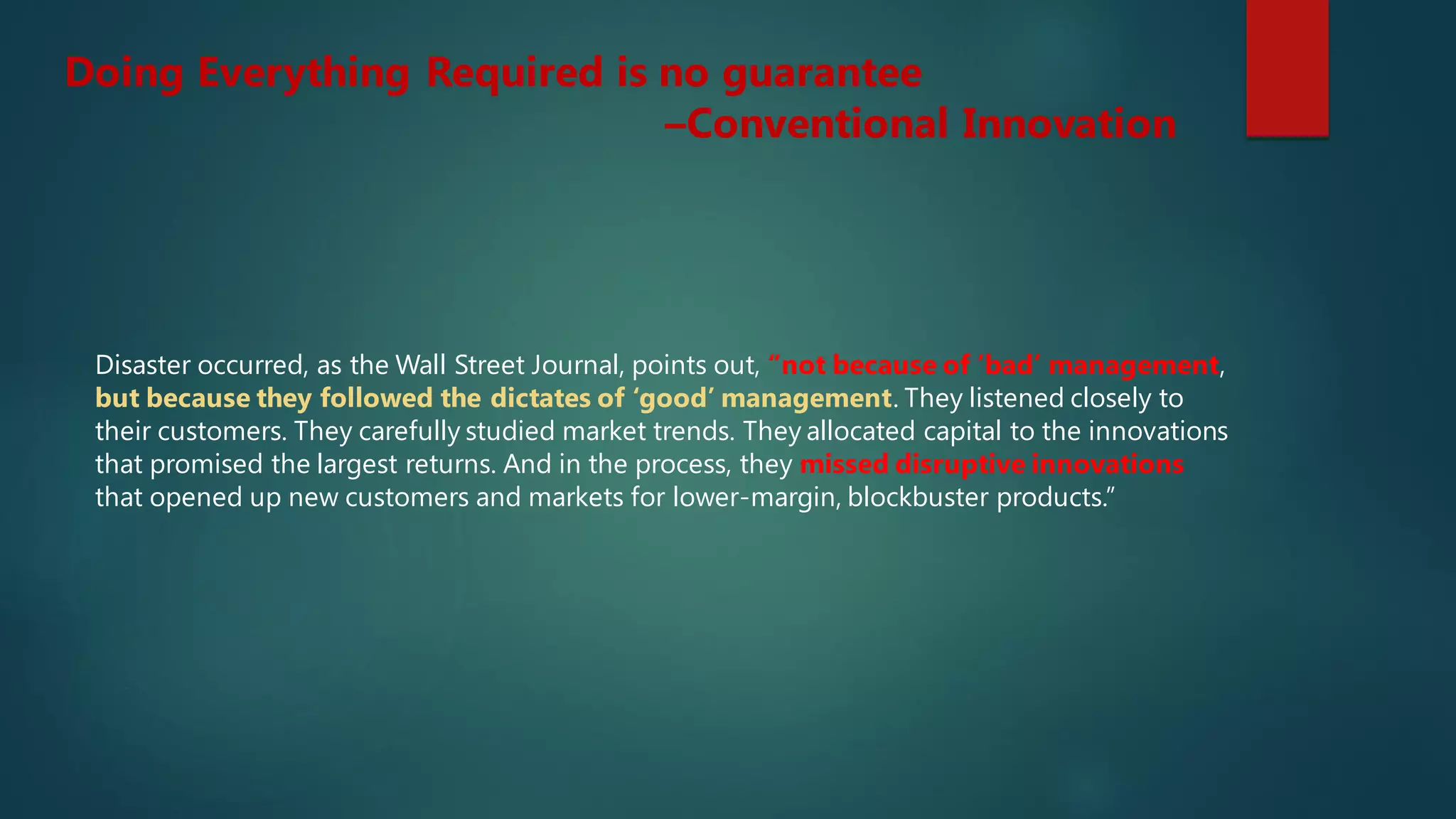 Disaster occurred, as the Wall Street Journal, points out, “not because of ‘bad’ management,
but because they followed the dictates of ‘good’ management. They listened closely to
their customers. They carefully studied market trends. They allocated capital to the innovations
that promised the largest returns. And in the process, they missed disruptive innovations
that opened up new customers and markets for lower-margin, blockbuster products.”
Doing Everything Required is no guarantee
–Conventional Innovation
 