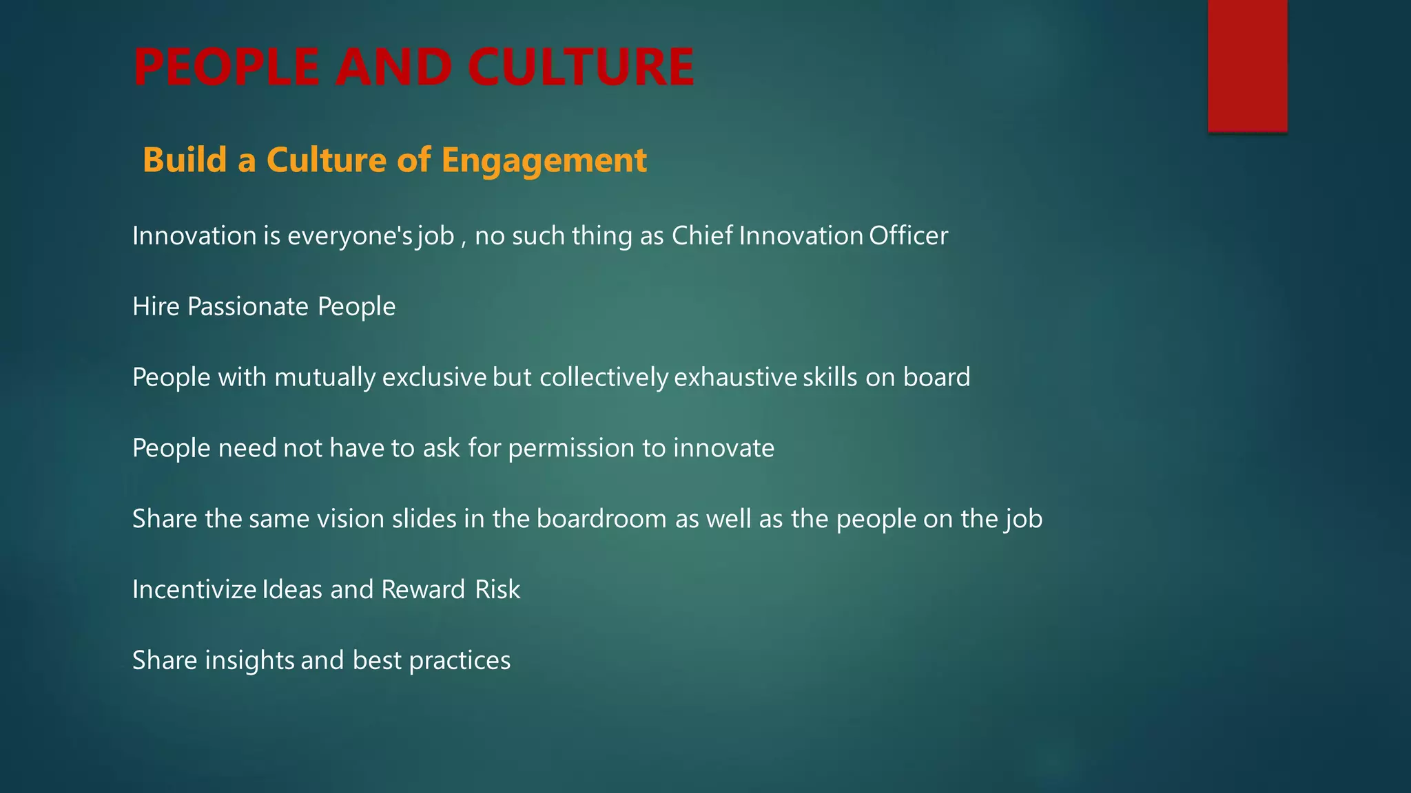 PEOPLE AND CULTURE
Hire Passionate People
People with mutually exclusive but collectively exhaustive skills on board
People need not have to ask for permission to innovate
Share the same vision slides in the boardroom as well as the people on the job
Incentivize Ideas and Reward Risk
Share insights and best practices
Innovation is everyone's job , no such thing as Chief Innovation Officer
Build a Culture of Engagement
 