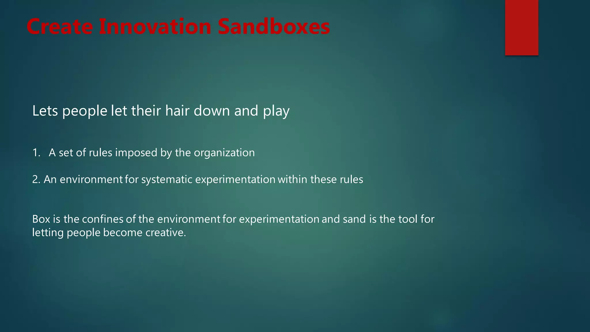 Lets people let their hair down and play
1. A set of rules imposed by the organization
2. An environment for systematic experimentation within these rules
Box is the confines of the environment for experimentation and sand is the tool for
letting people become creative.
Create Innovation Sandboxes
 