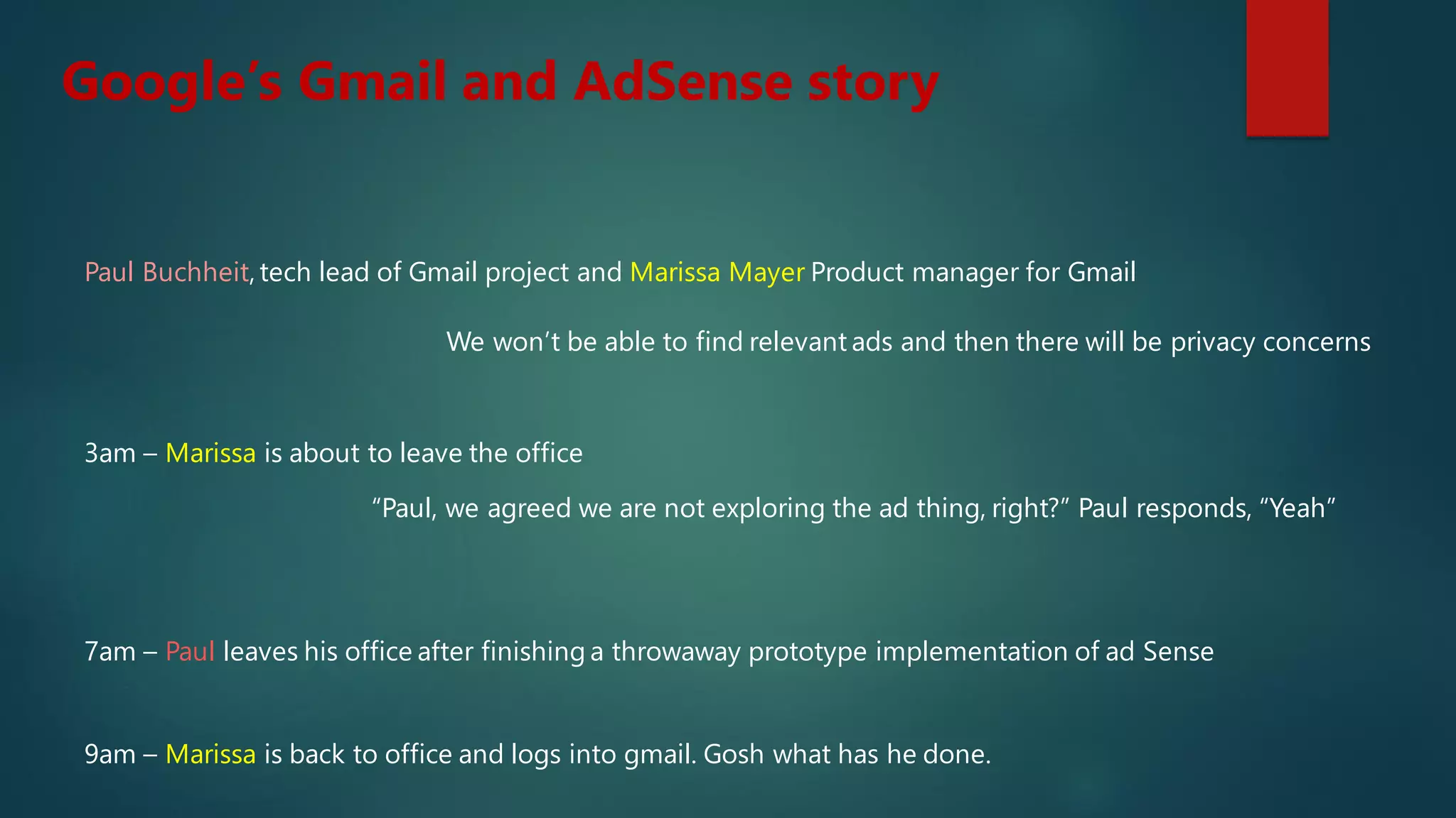Google’s Gmail and AdSense story
Paul Buchheit, tech lead of Gmail project and Marissa Mayer Product manager for Gmail
We won’t be able to find relevant ads and then there will be privacy concerns
3am – Marissa is about to leave the office
“Paul, we agreed we are not exploring the ad thing, right?” Paul responds, “Yeah”
7am – Paul leaves his office after finishing a throwaway prototype implementation of ad Sense
9am – Marissa is back to office and logs into gmail. Gosh what has he done.
 
