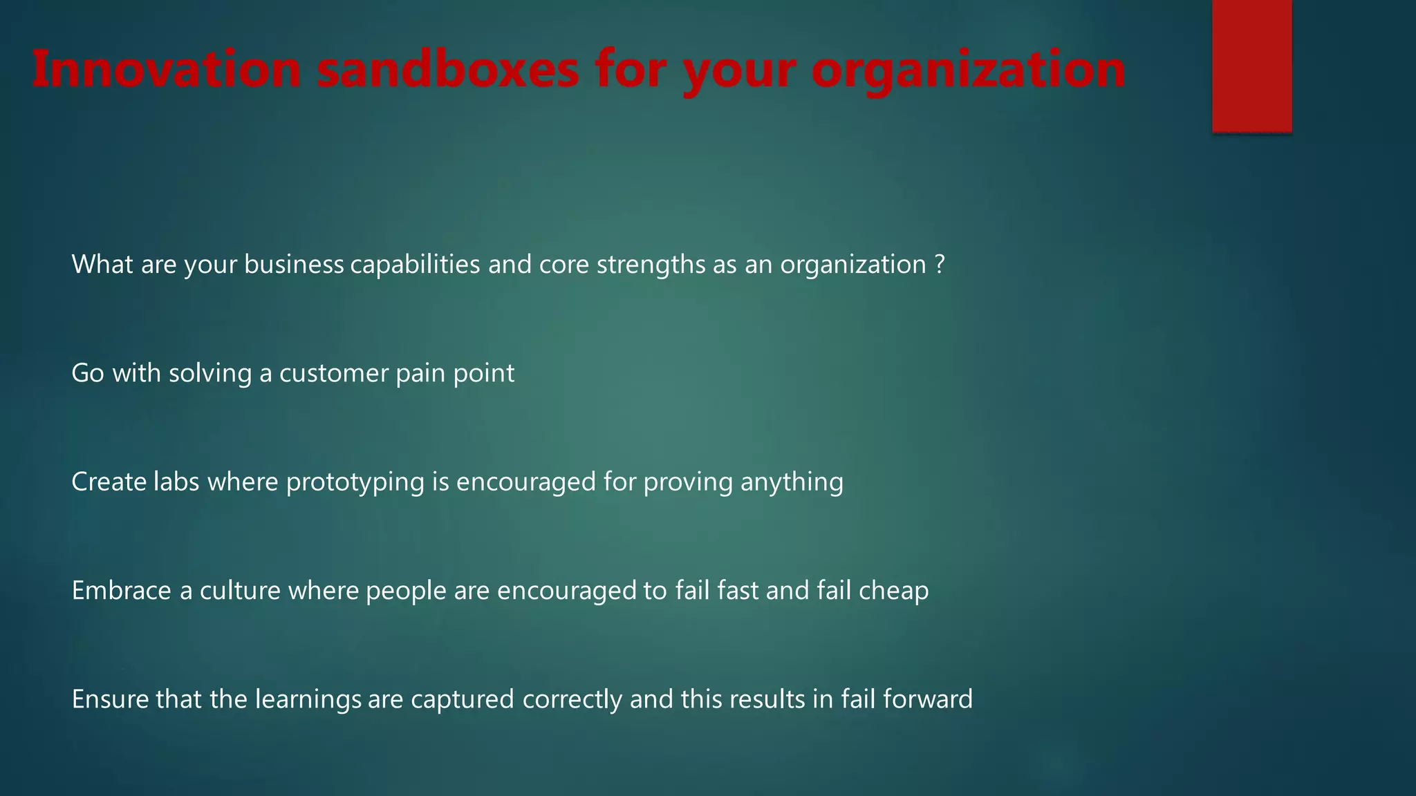 Innovation sandboxes for your organization
What are your business capabilities and core strengths as an organization ?
Go with solving a customer pain point
Create labs where prototyping is encouraged for proving anything
Embrace a culture where people are encouraged to fail fast and fail cheap
Ensure that the learnings are captured correctly and this results in fail forward
 