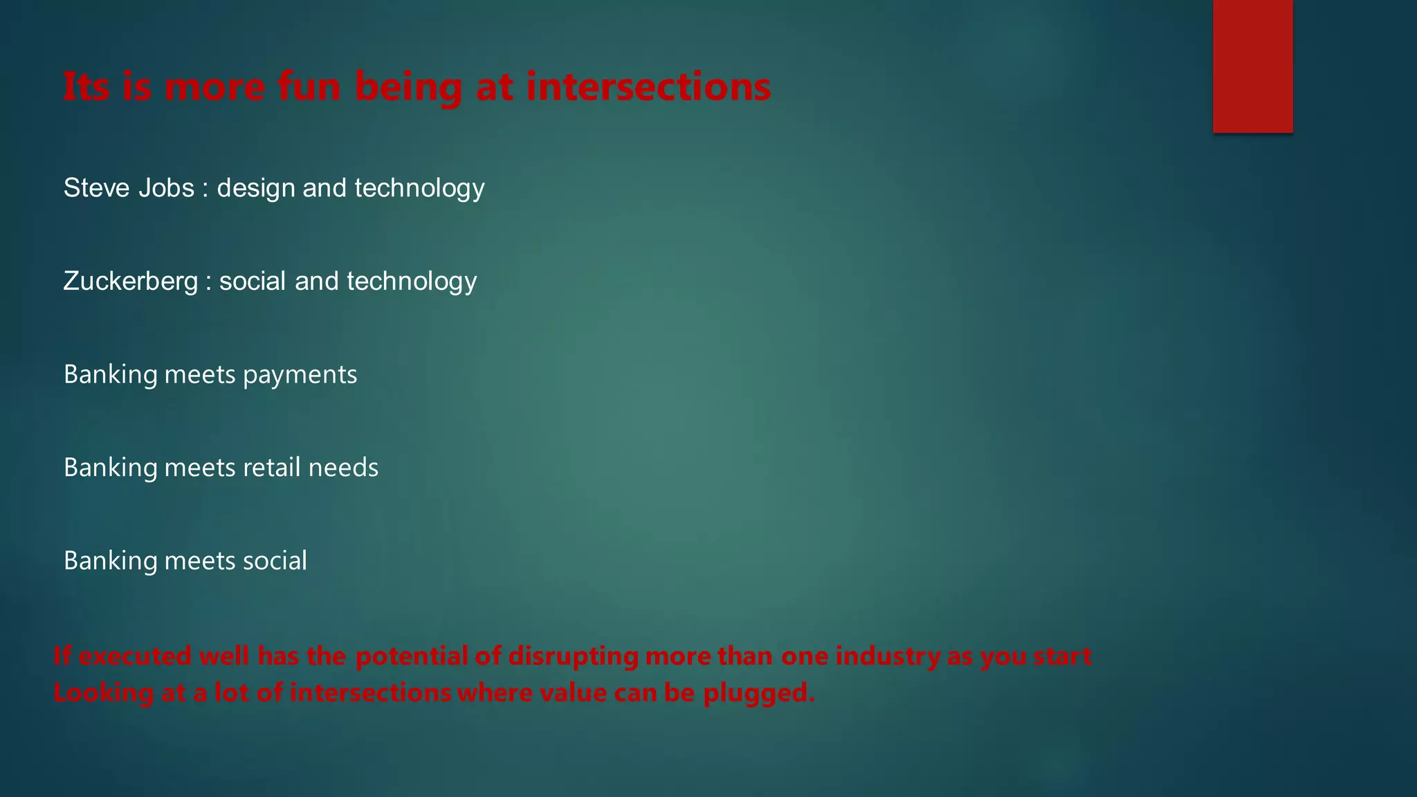 Steve Jobs : design and technology
Its is more fun being at intersections
Zuckerberg : social and technology
If executed well has the potential of disrupting more than one industry as you start
Looking at a lot of intersections where value can be plugged.
Banking meets payments
Banking meets retail needs
Banking meets social
 