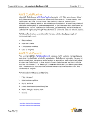 Amazon Web Services – Introduction to DevOps on AWS December 2014
Page 12 of 20
AWS CodePipeline
Like AWS CodeDeploy, AWS CodePipeline (available in 2015) is a continuous delivery
and release automation service that aids smooth deployments.4
You can design your
development workflow for checking in code, building the code, deploying your
application into staging, testing it, and releasing it to production. You can integrate third-
party tools into any step of your release process, or you can use AWS CodePipeline as
an end-to-end solution. With AWS CodePipeline, you can rapidly deliver features and
updates with high quality through the automation of your build, test, and release process.
AWS CodePipeline has several benefits that align with the DevOps principle of
continuous deployment:
• Rapid delivery
• Improved quality
• Configurable workflow
• Easy to integrate
AWS CodeCommit
Also coming in 2015 is AWS CodeCommit, a secure, highly scalable, managed source
control service that hosts private Git repositories.5
CodeCommit eliminates the need for
you to operate your own source control system or worry about scaling its infrastructure.
You can use CodeCommit to store anything from code to binaries, and it supports the
standard functionality of Git, allowing it to work seamlessly with your existing Git-based
tools. Your team can also use CodeCommit’s online code tools to browse, edit, and
collaborate on projects.
AWS CodeCommit has several benefits:
• Fully managed
• Able to store anything
• Highly available
• Offers faster development lifecycles
• Works with your existing tools
• Secure
4
http://aws.amazon.com/codepipeline
5
http://aws.amazon.com/codecommit
 