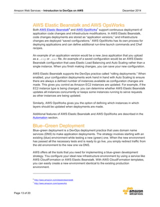 Amazon Web Services – Introduction to DevOps on AWS December 2014
Page 13 of 20
AWS Elastic Beanstalk and AWS OpsWorks
Both AWS Elastic Beanstalk6
and AWS OpsWorks7
support continuous deployment of
application code changes and infrastructure modifications. In AWS Elastic Beanstalk,
code changes deployments are stored as “application versions,” and infrastructure
changes are deployed “saved configurations.” AWS OpsWorks has its own process for
deploying applications and can define additional run-time launch commands and Chef
recipes.
An example of an application version would be a new Java application that you upload
as a .zip or .war file. An example of a saved configuration would be an AWS Elastic
Beanstalk configuration that uses Elastic Load Balancing and Auto Scaling rather than a
single instance. When you finish making changes, you can save your new configuration.
AWS Elastic Beanstalk supports the DevOps practice called “rolling deployments.” When
enabled, your configuration deployments work hand in hand with Auto Scaling to ensure
there are always a defined number of instances available as configuration changes are
made. This gives you control as Amazon EC2 instances are updated. For example, if the
EC2 instance type is being changed, you can determine whether AWS Elastic Beanstalk
updates all instances concurrently or keeps some instances running to serve requests
as other instances are being updated.
Similarly, AWS OpsWorks gives you the option of defining which instances in which
layers should be updated when deployments are made.
Additional features of AWS Elastic Beanstalk and AWS OpsWorks are described in the
Automation section.
Blue–Green Deployment
Blue–green deployment is a DevOps deployment practice that uses domain name
services (DNS) to make application deployments. The strategy involves starting with an
existing (blue) environment while testing a new (green) one. When the new environment
has passed all the necessary tests and is ready to go live, you simply redirect traffic from
the old environment to the new one via DNS.
AWS offers all the tools that you need for implementing a blue–green development
strategy. You configure your ideal new infrastructure environment by using a service like
AWS CloudFormation or AWS Elastic Beanstalk. With AWS CloudFormation templates,
you can easily create a new environment identical to the existing production
environment.
6
http://aws.amazon.com/elasticbeanstalk
7
http://aws.amazon.com/opsworks
 