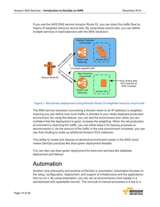 Amazon Web Services – Introduction to DevOps on AWS December 2014
Page 14 of 20
If you use the AWS DNS service Amazon Route 53, you can direct the traffic flow by
means of weighted resource record sets. By using these record sets, you can define
multiple services or load balancers with the DNS resolution.
Figure 7: Blue-Green deployment using Amazon Route 53 weighted resource record sets
The DNS service resolution (converting a domain name to an IP address) is weighted,
meaning you can define how much traffic is directed to your newly deployed production
environment. By using this feature, you can test the environment and, when you are
confident that the deployment is good, increase the weighting. When the old production
environment is receiving 0% traffic, you can either keep it for backup purposes or
decommission it. As the amount of the traffic in the new environment increases, you can
use Auto Scaling to scale up additional Amazon EC2 instances.
This ability to create and dispose of identical environments easily in the AWS cloud
makes DevOps practices like blue–green deployment feasible.
You can also use blue–green deployment for back-end services like database
deployment and failover.
Automation
Another core philosophy and practice of DevOps is automation. Automation focuses on
the setup, configuration, deployment, and support of infrastructure and the applications
that run on it. By using automation, you can set up environments more rapidly in a
standardized and repeatable manner. The removal of manual processes is a key to a
Amazon Route 53
Elastic Load
Balancing
Elastic Load
Balancing
Amazon EC2
Amazon EC2
Existing Production
Environment
New Production
Environment
90%
w
eighted
trafﬁc
10%
weighted
trafﬁc
Auto Scaling adds
EC2 instances as
trafﬁc increases
Increase weighted trafﬁc
 