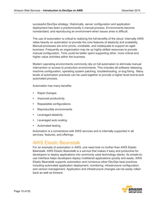 Amazon Web Services – Introduction to DevOps on AWS December 2014
Page 15 of 20
successful DevOps strategy. Historically, server configuration and application
deployment has been a predominantly a manual process. Environments become
nonstandard, and reproducing an environment when issues arise is difficult.
The use of automation is critical to realizing the full benefits of the cloud. Internally AWS
relies heavily on automation to provide the core features of elasticity and scalability.
Manual processes are error prone, unreliable, and inadequate to support an agile
business. Frequently an organization may tie up highly skilled resources to provide
manual configuration. Time could be better spent supporting other, more critical and
higher value activities within the business.
Modern operating environments commonly rely on full automation to eliminate manual
intervention or access to production environments. This includes all software releasing,
machine configuration, operating system patching, troubleshooting, or bug fixing. Many
levels of automation practices can be used together to provide a higher level end-to-end
automated process.
Automation has many benefits:
• Rapid changes
• Improved productivity
• Repeatable configurations
• Reproducible environments
• Leveraged elasticity
• Leveraged auto scaling
• Automated testing
Automation is a cornerstone with AWS services and is internally supported in all
services, features, and offerings.
AWS Elastic Beanstalk
For an example of automation in AWS, one need look no further than AWS Elastic
Beanstalk. AWS Elastic Beanstalk is a service that makes it easy and productive for
developers to deploy applications into commonly used technology stacks. Its simple-to-
use interface helps developers deploy multitiered applications quickly and easily. AWS
Elastic Beanstalk supports automation and numerous other DevOps best practices
including automated application deployment, monitoring, infrastructure configuration,
and version management. Application and infrastructure changes can be easily rolled
back as well as forward.
 