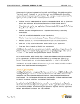 Amazon Web Services – Introduction to DevOps on AWS December 2014
Page 16 of 20
Creating environments provides a good example of AWS Elastic Beanstalk automation.
You simply specify the details for your environment, and AWS Beanstalk does all the
configuration and provisioning work on its own. For example, here are just some of the
options you can specify for in the create application wizard:
• Whether you want a web server tier (which contains a web server and an application
server) or a worker tier (which utilizes the Amazon Simple Queue Service).
• What platform to use for your application. Choices include IIS, Node.js, PHP, Python,
Ruby, Tomcat, or Docker.
• Whether to launch a single instance or a create load balancing, autoscaling
environment.
• What URL to automatically assign to your environment.
• Whether the environment includes an Amazon Relational Database instance.
• Whether to create your environment inside an Amazon Virtual Private Cloud.
• What URL (if any) to use for automatic health checks of your application.
• What tags (if any) to apply to identify your environment.
AWS Elastic Beanstalk also uses automation to deploy applications. Depending on the
platform, all you need to do to deploy applications is to upload packages in the form of
.war or .zip files directly from your computer or from Amazon S3.
As the environment is being created, AWS Elastic Beanstalk automatically logs events
on the management console providing feedback on the progress and status of the
launch. Once complete, you can access your application by using the defined URL.
AWS Elastic Beanstalk can be customized should you want to take control over certain
aspects of the application and technology stack.
AWS OpsWorks
AWS OpsWorks take the principles of DevOps even further than AWS Elastic Beanstalk.
AWS OpsWorks provides even more levels of automation with additional features like
integration with configuration management software (Chef) and application lifecycle
management. You can use application lifecycle management to define when resources
are set up, configured, deployed, un-deployed, or terminated.
For added flexibility AWS OpsWorks has you define your application in configurable
stacks. You can also select predefined application stacks. Application stacks contain all
the provisioning for AWS resources that your application requires, including application
servers, web servers, databases, and load balancers.
 