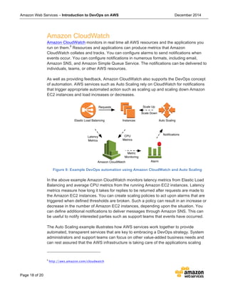 Amazon Web Services – Introduction to DevOps on AWS December 2014
Page 18 of 20
Amazon CloudWatch
Amazon CloudWatch monitors in real time all AWS resources and the applications you
run on them.9
Resources and applications can produce metrics that Amazon
CloudWatch collates and tracks. You can configure alarms to send notifications when
events occur. You can configure notifications in numerous formats, including email,
Amazon SNS, and Amazon Simple Queue Service. The notifications can be delivered to
individuals, teams, or other AWS resources.
As well as providing feedback, Amazon CloudWatch also supports the DevOps concept
of automation. AWS services such as Auto Scaling rely on CloudWatch for notifications
that trigger appropriate automated action such as scaling up and scaling down Amazon
EC2 instances and load increases or decreases.
Figure 9: Example DevOps automation using Amazon CloudWatch and Auto Scaling
In the above example Amazon CloudWatch monitors latency metrics from Elastic Load
Balancing and average CPU metrics from the running Amazon EC2 instances. Latency
metrics measure how long it takes for replies to be returned after requests are made to
the Amazon EC2 instances. You can create scaling policies to act upon alarms that are
triggered when defined thresholds are broken. Such a policy can result in an increase or
decrease in the number of Amazon EC2 instances, depending upon the situation. You
can define additional notifications to deliver messages through Amazon SNS. This can
be useful to notify interested parties such as support teams that events have occurred.
The Auto Scaling example illustrates how AWS services work together to provide
automated, transparent services that are key to embracing a DevOps strategy. System
administrators and support teams can focus on other value-added business needs and
can rest assured that the AWS infrastructure is taking care of the applications scaling
9
http://aws.amazon.com/cloudwatch
Auto Scaling
Amazon CloudWatch Alarm
Elastic Load Balancing Instances
Requests
CPU
Metrics
Latency
Metrics
Metric
Monitoring
Notiﬁcations
Scale Up
Scale Down
 