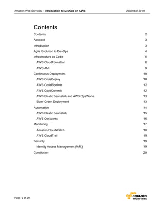 Amazon Web Services – Introduction to DevOps on AWS December 2014
Page 2 of 20
Contents
Contents 2	
  
Abstract 3	
  
Introduction 3	
  
Agile Evolution to DevOps 4	
  
Infrastructure as Code 5	
  
AWS CloudFormation 6	
  
AWS AMI 9	
  
Continuous Deployment 10	
  
AWS CodeDeploy 10	
  
AWS CodePipeline 12	
  
AWS CodeCommit 12	
  
AWS Elastic Beanstalk and AWS OpsWorks 13	
  
Blue–Green Deployment 13	
  
Automation 14	
  
AWS Elastic Beanstalk 15	
  
AWS OpsWorks 16	
  
Monitoring 17	
  
Amazon CloudWatch 18	
  
AWS CloudTrail 19	
  
Security 19	
  
Identity Access Management (IAM) 19	
  
Conclusion 20	
  
 