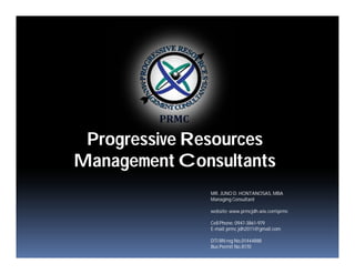 Progressive Resources
Management Consultants
MR. JUNO D. HONTANOSAS, MBA
Managing Consultant
website: www.prmcjdh.wix.comprmc
Cell Phone: 0947-3861-979
E-mail: prmc.jdh2011@gmail.com
DTI BN reg No,01444888
Bus Permit No.8170
 