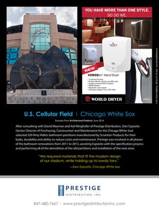 ©2015DistrictPublishingTollFree:877.435.2620www.districtpublishing.com
847-480-7667 I www.prestigedistributioninc.com
Excerpts from Architectural Products, June 2014
After consulting with David Waxman and Adi Klinghofer of Prestige Distribution, Don Esposito
(Senior Director of Purchasing, Construction and Maintenance for the Chicago White Sox)
selected 320 Hiny Hiders bathroom partitions manufactured by Scranton Products for their
looks, durability and ability to reduce costs and maintenance. Prestige was involved in all phases
of the bathroom renovations from 2011 to 2013, assisting Esposito with the specification process
and performing all of the demolition of the old partitions and installation of the new ones.
U.S. Cellular Field I Chicago White Sox
“We required materials that fit the modern design
of our stadium, while holding up to rowdy fans.”
		
			 —Don Esposito, Chicago White Sox
 