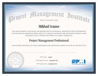 HAS BEEN FORMALLY EVALUATED FOR DEMONSTRATED EXPERIENCE, KNOWLEDGE AND PERFORMANCE
IN ACHIEVING AN ORGANIZATIONAL OBJECTIVE THROUGH DEFINING AND OVERSEEING PROJECTS AND
RESOURCES AND IS HEREBY BESTOWED THE GLOBAL CREDENTIAL
THIS IS TO CERTIFY THAT
IN TESTIMONY WHEREOF, WE HAVE SUBSCRIBED OUR SIGNATURES UNDER THE SEAL OF THE INSTITUTE
Project Management Professional
PMP® Number
PMP® Original Grant Date
PMP® Expiration Date 23 September 2016
24 September 2013
Mikhail Ivanov
1662362
Mark A. Langley • President and Chief Executive OfficerRicardo Triana • Chair, Board of Directors
 