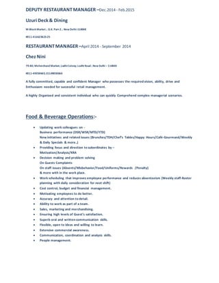 DEPUTY RESTAURANTMANAGER –Dec.2014 - Feb.2015
Uzuri Deck & Dining
M-Block Market ; G.K. Part-2 ; New Delhi-110048
#011-416623623-25
RESTAURANTMANAGER –April 2014 - September 2014
Chez Nini
79-80; Meherchand Market; LodhiColony; Lodhi Road ; New Delhi –110003
#011-49050665; 01149050666
A fully committed, capable and confident Manager who possesses the required vision, ability, drive and
Enthusiasm needed for successful retail management.
A highly Organized and consistent individual who can quickly Comprehend complex managerial scenarios.
Food & Beverage Operations:-
 Updating work colleagues on -
Business performance (DSR/WSR/MTD/YTD)
New initiatives and related issues (Brunches/TDH/Chef’s Tables/Happy Hours/Café-Gourmand/Weekly
& Daily Specials & more..)
 Providing focus and direction to subordinates by –
Motivation/Analysis/KRA
 Decision making and problem solving
On Guests Complaints
On staff issues (Absents/Misbehavior/Food/Uniforms/Rewards /Penalty)
& more with in the work place.
 Work scheduling that improves employee performance and reduces absenteeism (Weekly staff-Roster
planning with daily consideration for next shift)
 Cost control, budget and financial management.
 Motivating employees to do better.
 Accuracy and attention to detail.
 Ability to work as part of a team.
 Sales, marketing and merchandising.
 Ensuring high levels of Guest’s satisfaction.
 Superb oral and written communication skills.
 Flexible, open to ideas and willing to learn.
 Extensive commercial awareness.
 Communication, coordination and analysis skills.
 People management.
 