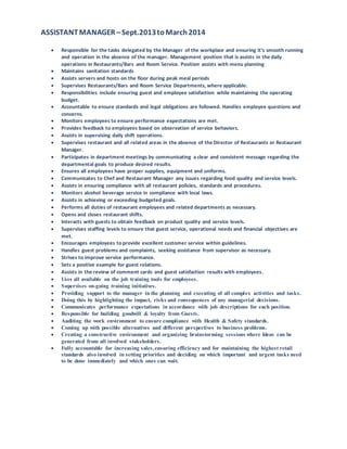 ASSISTANTMANAGER –Sept.2013toMarch2014
 Responsible for the tasks delegated by the Manager of the workplace and ensuring it’s smooth running
and operation in the absence of the manager. Management position that is assists in the daily
operations in Restaurants/Bars and Room Service. Position assists with menu planning
 Maintains sanitation standards
 Assists servers and hosts on the floor during peak meal periods
 Supervises Restaurants/Bars and Room Service Departments, where applicable.
 Responsibilities include ensuring guest and employee satisfaction while maintaining the operating
budget.
 Accountable to ensure standards and legal obligations are followed. Handles employee questions and
concerns.
 Monitors employees to ensure performance expectations are met.
 Provides feedback to employees based on observation of service behaviors.
 Assists in supervising daily shift operations.
 Supervises restaurant and all related areas in the absence of the Director of Restaurants or Restaurant
Manager.
 Participates in department meetings by communicating a clear and consistent message regarding the
departmental goals to produce desired results.
 Ensures all employees have proper supplies, equipment and uniforms.
 Communicates to Chef and Restaurant Manager any issues regarding food quality and service levels.
 Assists in ensuring compliance with all restaurant policies, standards and procedures.
 Monitors alcohol beverage service in compliance with local laws.
 Assists in achieving or exceeding budgeted goals.
 Performs all duties of restaurant employees and related departments as necessary.
 Opens and closes restaurant shifts.
 Interacts with guests to obtain feedback on product quality and service levels.
 Supervises staffing levels to ensure that guest service, operational needs and financial objectives are
met.
 Encourages employees to provide excellent customer service within guidelines.
 Handles guest problems and complaints, seeking assistance from supervisor as necessary.
 Strives to improve service performance.
 Sets a positive example for guest relations.
 Assists in the review of comment cards and guest satisfaction results with employees.
 Uses all available on the job training tools for employees.
 Supervises on-going training initiatives.
 Providing support to the manager in the planning and executing of all complex activities and tasks.
 Doing this by highlighting the impact, risks and consequences of any managerial decisions.
 Communicates performance expectations in accordance with job descriptions for each position.
 Responsible for building goodwill & loyalty from Guests.
 Auditing the work environment to ensure compliance with Health & Safety standards.
 Coming up with possible alternatives and different perspectives to business problems.
 Creating a constructive environment and organizing brainstorming sessions where Ideas can be
generated from all involved stakeholders.
 Fully accountable for increasing sales,ensuring efficiency and for maintaining the highest retail
standards also involved in setting priorities and deciding on which important and urgent tasks need
to be done immediately and which ones can wait.
 